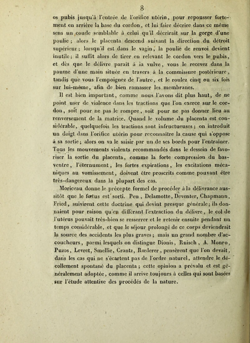 os pubis jusqu’à l’entrée de l’orifice utérin, pour repousser forte- ment en arrière la base du cordon, et lui faire décrire dans ce même sens un coude semblable à celui qu’il décrirait sur la gorge d’une poulie; alors le placenta descend suivant la direction du détroit supérieur ; lorsqu’il est dans le vagin , la poulie de renvoi devient inutile; il suffit alors de tirer en relevant le cordon vers le pubis, et dès que le délivre paraît à ia vulve , vous le recevez dans la paume d’une main située en travers à la commissure postérieure , tandis que vous l’empoignez de l’autre, et le roulez cinq ou six fois sur lui-même, afin de bien ramasser les membranes. Il est bien important, comme nous l’avons dit plus haut, de ne point user de violence dans les tractions que l’on exerce sur le cor^ don, soit pour ne pas le rompre, soit pour ne pas donner lieu au renversement de la matrice. Quand le volume du placenta est con- sidérable, quelquefois les tractions sont infructueuses; on introduit un doigt dans l’orifice utérin pour reconnaître la cause qui s’oppose à sa sortie; alors on va le saisir par un de ses bords pour l’entraîner. Tous les mouvements violents recommandés dans le dessein de favo- riser la sortie du placenta, comme la forte compression du bas- ventre , l’éternument, les fortes expirations, les excitations méca- niques au vomissement, doivent être proscrits comme pouvant être très-dangereux dans la plupart des cas. Moriceau donne le précepte formel de procéder à la délivrance aus- sitôt que le foetus est sorti. Peu , Delamotte, Deventer, Chapmann, Fried , suivirent cette doctrine qui devint presque générale ; ils don- naient pour raison qu’eu différant l’extraction du délivre, le col de l’utérus pouvait très-bien se resserrer et le retenir ensuite pendant un temps considérable, et que le séjour prolongé de ce corps deviendrait la source des accidents les plus graves ; mais un grand nombre d’ac- coucheurs , parmi lesquels on distingue Dionis, Ruisch , A. Monro, Puzos, Levret, Smellie, Crantz, Rœderer, pensèrent que l’on devait, dans les cas qui ne s’écartent pas de l’ordre naturel, attendre le dé- collement spontané du placenta ; cette opinion a prévalu et est gé- néralement adoptée, comme il arrive toujours à celles qui sont basées sur l’étude attentive des procédés de la nature.