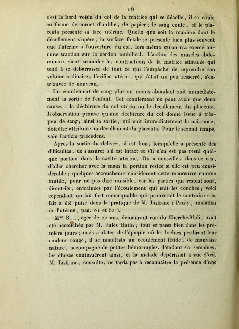 c’est le bord voisin du col de la matrice qui se décolle, il se roule en forme de cornet d’oublie , de papier ; le sang coule , et le pla- centa présente sa face utérine. Quelle que soit la manière dont le décollement s’opère, la surface fœtale se présente bien plus souvent que l’utérine à l’ouverture du col, lors même qu’on n’a exercé au- cune traction sur le cordon ombilical. L’action des muscles abdo- minaux vient seconder les contractions de la matrice stimulée qui tend à se débarrasser de tout ce qui l’empêche de reprendre son volume ordinaire; l’orifice utérin, qui s’était un peu resserré, s’en- tr’ouvre de nouveau. Un écoulement de sang plus ou moins abondant suit immédiate- ment la sortie de l’enfant. Cet écoulement ne peut avoir que deux causes : la déchirure du col utérin ou le décollement du placenta. L’observation prouve qu’une déchirure du col donne issue à très- peu de sang; ainsi sa sortie, qui suit immédiatement la naissance, doit être attribuée au décollement du placenta. Pour le second temps, voir l’article précédent. Après la sortie du délivre, il est bon, lorsqu’elle a présenté des difficultés, de s’assurer s’il est intact et s’il n’en est pas resté quel- que portion dans la cavité utérine. On a conseillé , dans ce cas , d’aller chercher avec la main la portion restée si elle est peu consi- dérable ; quelques accoucheurs considèrent cette manœuvre comme inutile, pour ne pas dire nuisible, car les parties qui restent sont, disent-ils , entraînées par l’écoulement qui suit les couches ; voici cependant un fait fort remarquable qui prouverait le contraire : ce fait a été puisé dans la pratique de M. Lisfranc ( Pauly , maladies de l’utérus, pag. 81 et 82 ). M”6 B , âgée de 22 ans, demeurant rue du Cherche-Midi, avait été accoiîchée par M. Jules Hatin ; tout se passa bien dans les pre- miers jours ; mais à dater de l’époque où les lochies perdirent leur couleur rouge, il se manifesta un écoulement fétide, de mauvaise nature, accompagné de petites hémorragies. Pendant six semaines, les choses continuèrent ainsi, et la malade dépérissait à vue d’œil. M. Lisfranc, consulté, ne larda pas à reconnaître la présence d’une