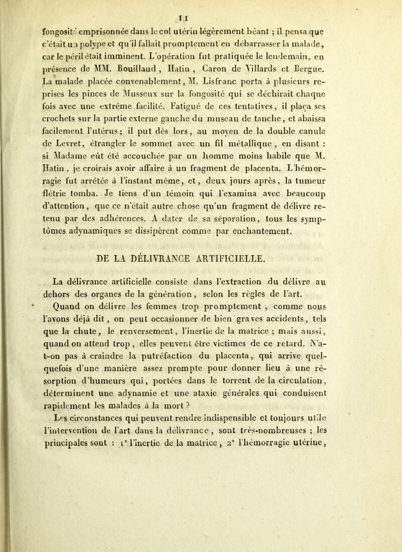 c’était un polype et qu’il fallait promptement en débarrasser la malade, car le péril était imminent. L’opération fut pratiquée le lendemain, en présence de MM. Bouillaud , Hatin , Caron de Yillards et Eergue. La malade placée convenablement, M. Lisfranc porta à plusieurs re- prises les pinces de Musseux sur la fongosité qui se déchirait chaque fois avec une extrême facilité. Fatigué de ces tentatives, il plaça ses crochets sur la partie externe gauche du museau de tanche, et abaissa facilement l’utérus; il put dès lors, au moyen de la double canule de Levret, étrangler le sommet avec un fil métallique, en disant : si Madame eût été accouchée par un homme moins habile que M. Hatin , je croirais avoir affaire à un fragment de placenta. L’hémor- ragie fut arrêtée à l’instant même, et, deux jours après, la tumeur flétrie tomba. Je tiens d’un témoin qui l’examina avec beaucoup d’attention, que ce n’était autre chose qu’un fragment de délivre re- tenu par des adhérences. A dater de sa séparation, tous les symp- tômes adynamiques se dissipèrent comme par enchantement. DE LA DÉLIVRANCE ARTIFICIELLE. La délivrance artificielle consiste dans l’extraction du délivre au dehors des organes de la génération, selon les règles de l’art. Quand on délivre les femmes trop promptement , comme nous l’avons déjà dit , on peut occasionner de bien graves accidents, tels que la chute, le renversement, l’inertie de la matrice ; mais aussi, quand on attend trop , elles peuvent être victimes de ce retard. N’a- t-on pas à craindre la putréfaction du placenta, qui arrive quel- quefois d’une manière assez prompte pour donner lieu à une ré- sorption d’humeurs qui, portées dans le torrent de la circulation, déterminent une adynamie et une ataxie générales qui conduisent rapidement les malades à la mort ? LPs circonstances qui peuvent rendre indispensible et toujours utile l’intervention de l’art dans la délivrance, sont très-nombreuses ; les principales sont : i° l’inertie de la matrice, 2° lhémorragie utérine,