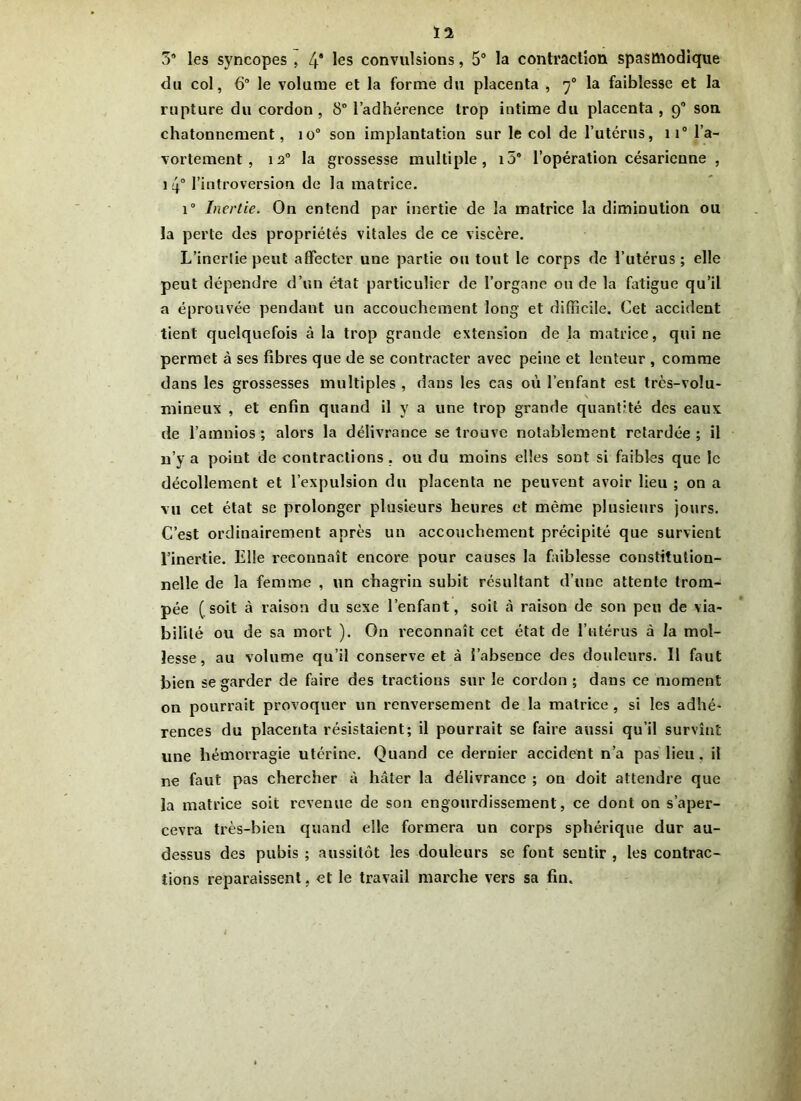 Ï2 3® les syncopes , 4* les convulsions, 5° la contraction spasmodique du col, 6° le volume et la forme du placenta , rj0 la faiblesse et la rupture du cordon , 8° l’adhérence trop intime du placenta , 9® son chatonnement, io° son implantation sur le col de l’utérus, 11° l’a- vortement, 120 la grossesse multiple, i5® l’opération césarienne , i 4° l’introversion de la matrice. i° Inertie. On entend par inertie de la matrice la diminution ou la perte des propriétés vitales de ce viscère. L’inertie peut affecter une partie ou tout le corps de l’utérus; elle peut dépendre d’un état particulier de l’organe ou de la fatigue qu’il a éprouvée pendant un accouchement long et difficile. Cet accident tient quelquefois à la trop grande extension de la matrice, qui ne permet à ses fibres que de se contracter avec peine et lenteur , comme dans les grossesses multiples , dans les cas où l’enfant est très-volu- \ milieux , et enfin quand il y a une trop grande quantité des eaux de l’amnios ; alors la délivrance se trouve notablement retardée ; il n’y a point de contractions, ou du moins elles sont si faibles que le décollement et l’expulsion du placenta ne peuvent avoir lieu ; on a vu cet état se prolonger plusieurs heures et même plusieurs jours. C’est ordinairement après un accouchement précipité que survient l’inertie. Elle reconnaît encore pour causes la faiblesse constitution- nelle de la femme , un chagrin subit résultant d’une attente trom- pée (soit à raison du sexe l’enfant, soit à raison de son peu de via- bilité ou de sa mort ). On reconnaît cet état de l’utérus à la mol- lesse, au volume qu’il conserve et à J’absence des douleurs. Il faut bien se garder de faire des tractions sur le cordon ; dans ce moment on pourrait provoquer un renversement de la matrice , si les adhé- rences du placenta résistaient; il pourrait se faire aussi qu’il survînt une hémorragie utérine. Quand ce dernier accident n’a pas lieu . il ne faut pas chercher à hâter la délivrance ; on doit attendre que la matrice soit revenue de son engourdissement, ce dont on s’aper- cevra très-bien quand elle formera un corps sphérique dur au- dessus des pubis ; aussitôt les douleurs se font sentir , les contrac- tions reparaissent, et le travail marche vers sa fin.