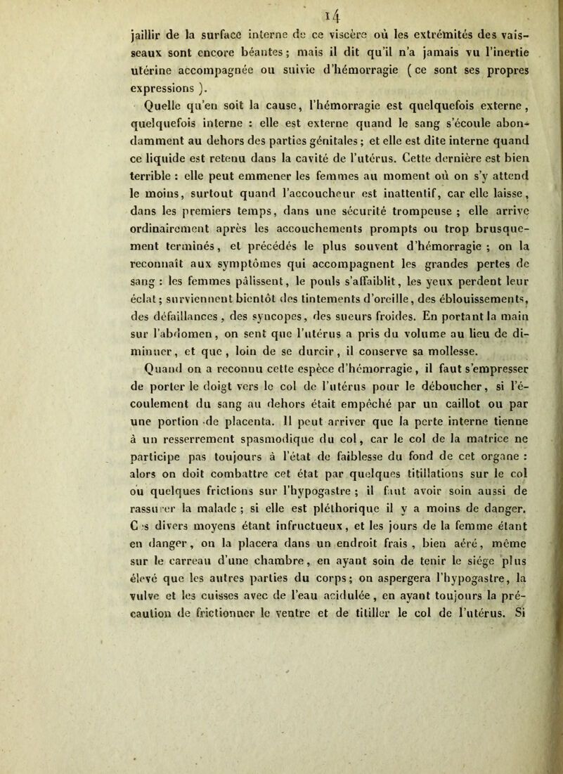 jaillir de la surface interne do ce viscère où les extrémités des vais- seaux sont encore béantes; mais il dit qu’il n’a jamais vu l’inertie utérine accompagnée ou suivie d’hémorragie (ce sont ses propres expressions ). Quelle qu’en soit la cause, l’hémorragie est quelquefois externe, quelquefois interne : elle est externe quand le sang s’écoule abon* damment au dehors des parties génitales ; et elle est dite interne quand ce liquide est retenu dans la cavité de l’utérus. Cette dernière est bien terrible : elle peut emmener les femmes au moment où on s’y attend le moins, surtout quand l’accoucheur est inattentif, car elle laisse, dans les premiers temps, dans une sécurité trompeuse ; elle arrive ordinairement après les accouchements prompts ou trop brusque- ment terminés, et précédés le plus souvent d’hémorragie; on la reconnaît aux symptômes qui accompagnent les grandes pertes de sang : les femmes pâlissent, le pouls s’affaiblit, les yeux perdent leur éclat; surviennent bientôt des tintements d’oreille, des éblouissements, des défaillances, des syncopes, des sueurs froides. En portant la main sur l’abdomen, on sent que l’utérus a pris du volume au lieu de di- minuer, et que, loin de se durcir, il conserve sa mollesse. Quand on a reconnu cette espèce d’hémorragie, il faut s’empresser de porter le doigt vers le col de l’utérus pour le déboucher, si l’é- coulement du sang au dehors était empêché par un caillot ou par une portion de placenta. 11 peut arriver que la perte interne tienne à un resserrement spasmodique du col, car le col de la matrice ne participe pas toujours à l’état de faiblesse du fond de cet organe : alors on doit combattre cet état par quelques titillations sur le col ou quelques frictions sur l’hypogastre ; il faut avoir soin aussi de rassurer la malade; si elle est pléthorique il y a moins de danger. C s divers moyens étant infructueux, et les jours de la femme étant en danger, on la placera dans un endroit frais , bien aéré, même sur le carreau d’une chambre, en ayant soin de tenir le siège plus élevé que les autres parties du corps; on aspergera l’hypogastre, la vulve et les cuisses avec de l’eau acidulée, en ayant toujours la pré- caution de frictionner le ventre et de titiller le col de l’utérus. Si