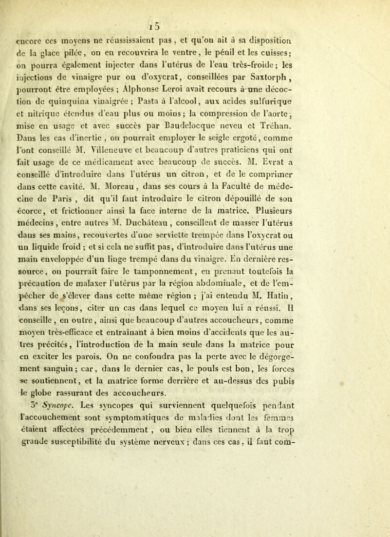 encore ces moyens ne réussissaient pas , et qu’on ait à sa disposition de la glace pilée, on en recouvrira le ventre, le pénil et les cuisses; on pourra également injecter dans l’utérus de l’eau très-froide; les injections de vinaigre pur ou d’oxycrat, conseillées par Saxtorph , pourront être employées ; Alphonse Leroi avait recours à nne décoc- tion de quinquina vinaigrée; Pasta à l’alcool, aux acides sulfurique et nitrique étendus d’eau plus ou moins; la compression do l’aorte, mise en usage et avec succès par Baudelocque neveu et Tréhan. Dans les cas d’inertie , on pourrait employer le seigle ergoté, comme l’ont conseillé M. Villeneuve et beaucoup d’autres praticiens qui ont fait usage de ce médicament avec beaucoup de succès. M. Evrat a conseillé d’introduire dans l’utérus un citron, et de le comprimer dans cette cavité. M. Moreau , dans ses cours à la Faculté de méde- cine de Paris , dit qu’il faut introduire le citron dépouillé de son écorce, et frictionner ainsi la face interne de la matrice. Plusieurs médecins, entre autres M. Duchâteau, conseillent de masser l’utérus dans ses mains, recouvertes d’une serviette trempée dans l’oxycrat ou un liquide froid ; et si cela ne suffit pas, d’introduire dans l’utérus une main enveloppée d’un linge trempé dans du vinaigre. En dernière res- source, on pourrait faire le tamponnement, en prenant toutefois la précaution de malaxer l’utérus par la région abdominale, et de l’em- pêcher de s’élever dans cette même région; j’ai entendu M. Hatin, dans ses leçons, citer un cas dans lequel ce moyen lui a réussi. Il conseille , en outre , ainsi que beaucoup d’autres accoucheurs, comme moyen très-efficace et entraînant à bien moins d’accidents que les au- tres précités, l’introduction de la main seule dans la matrice pour en exciter les parois. On ne confondra pas la perte avec le dégorge- ment sanguin; car, dans le dernier cas, le pouls est bon, les forces se soutiennent, et la matrice forme derrière et au-dessus des pubis le globe rassurant des accoucheurs. 5° Syncope. Les syncopes qui surviennent quelquefois pendant l’accouchement sont symptomatiques de maladies dont les femmes étaient affectées précédemment , ou bien elles tiennent à la trop grande susceptibilité du système nerveux; dans ces cas, il faut com-