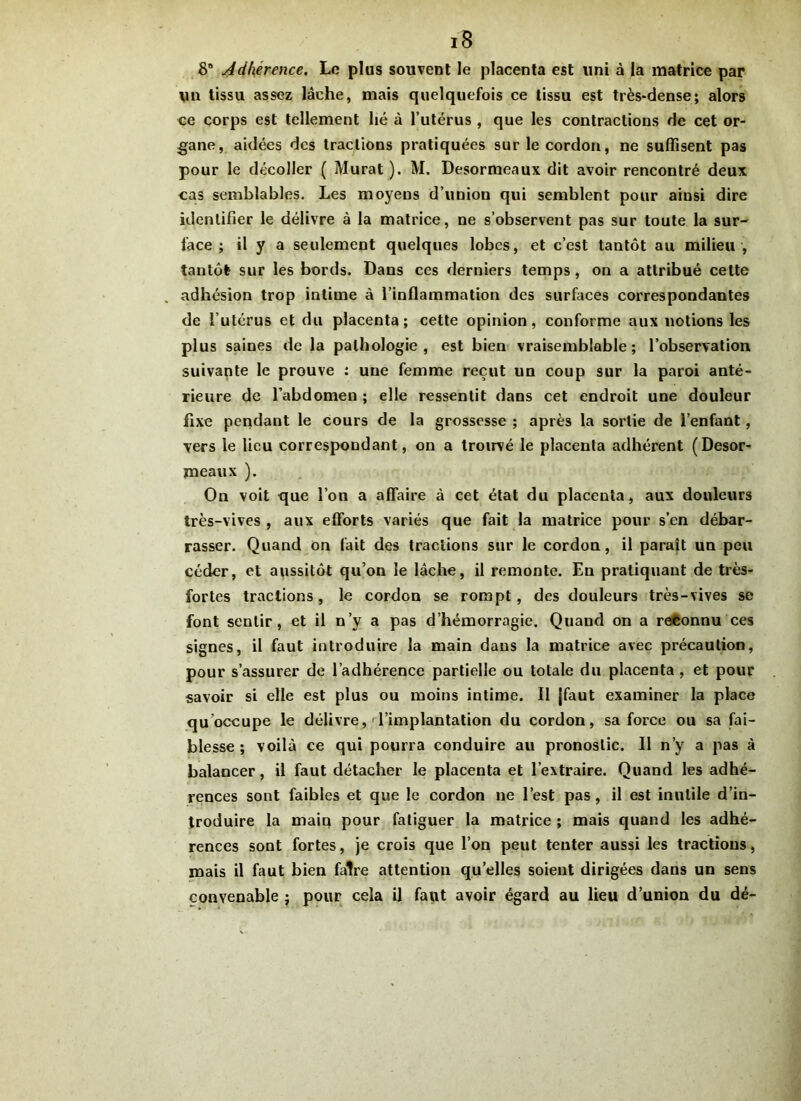 8° Adhérence. Le plus souvent le placenta est uni à la matrice par un tissu assez lâche, mais quelquefois ce tissu est très-dense; alors ce corps est tellement lié à l’utérus , que les contractions de cet or- gane, aidées des tractions pratiquées sur le cordon, ne suffisent pas pour le décoller ( Murat). M. Desormeaux dit avoir rencontré deux cas semblables. Les moyens d’union qui semblent pour ainsi dire identifier le délivre à la matrice, ne s’observent pas sur toute la sur- face ; il y a seulement quelques lobes, et c’est tantôt au milieu , tantôt sur les bords. Dans ces derniers temps, on a attribué cette adhésion trop intime à l’inflammation des surfaces correspondantes de l’utérus et du placenta; cette opinion, conforme aux notions les plus saines de la pathologie, est bien vraisemblable; l’observation suivante le prouve : une femme reçut un coup sur la paroi anté- rieure de l’abdomen ; elle ressentit dans cet endroit une douleur fixe pendant le cours de la grossesse ; après la sortie de l’enfant, vers le lieu correspondant, on a trouvé le placenta adhérent (Desor- meaux ). On voit que l’on a affaire à cet état du placenta, aux douleurs très-vives , aux efforts variés que fait la matrice pour s’en débar- rasser. Quand on fait des tractions sur le cordon, il paraît un peu céder, et aussitôt qu’on le lâche, il remonte. En pratiquant de très- fortes tractions, le cordon se rompt, des douleurs très-vives se font sentir, et il n’y a pas d’hémorragie. Quand on a reconnu ces signes, il faut introduire la main dans la matrice avec précaution, pour s’assurer de l’adhérence partielle ou totale du placenta , et pour savoir si elle est plus ou moins intime. Il jfaut examiner la place qu occupe le délivre, l’implantation du cordon, sa force ou sa fai- blesse ; voilà ce qui pourra conduire au pronostic. Il n’y a pas à balancer, il faut détacher le placenta et l’extraire. Quand les adhé- rences sont faibles et que le cordon ne l’est pas, il est inutile d’in- troduire la main pour fatiguer la matrice ; mais quand les adhé- rences sont fortes, je crois que l’on peut tenter aussi les tractions, mais il faut bien faire attention quelles soient dirigées dans un sens convenable ; pour cela il faut avoir égard au lieu d’union du dé-