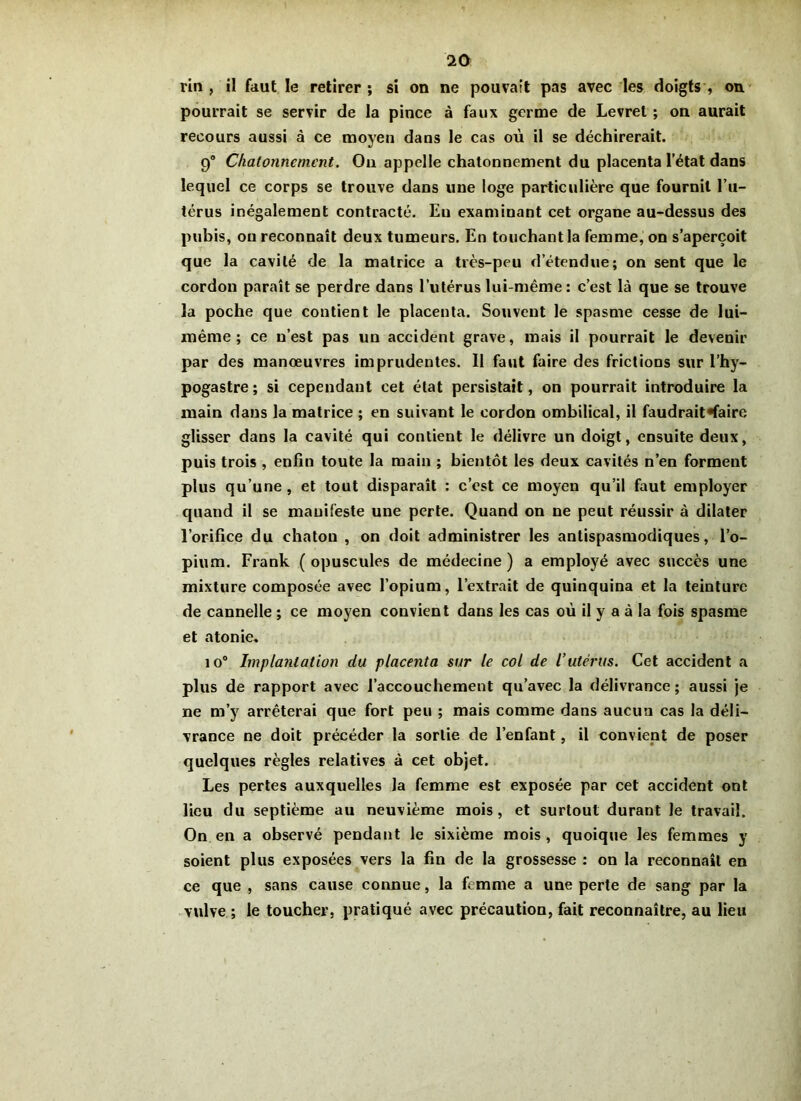 lin , il faut le retirer ; si on ne pouvait pas avec les doigts , on pourrait se servir de la pince à faux germe de Levret ; on aurait recours aussi à ce moyen dans le cas où il se déchirerait. 9° Chatonnement. Ou appelle chatonnement du placenta l’état dans lequel ce corps se trouve dans une loge particulière que fournit l’u- térus inégalement contracté. En examinant cet organe au-dessus des pubis, ou reconnaît deux tumeurs. En touchant la femme, on s’aperçoit que la cavité de la matrice a très-peu d’étendue; on sent que le cordon paraît se perdre dans l’utérus lui-même: c’est là que se trouve la poche que contient le placenta. Souvent le spasme cesse de lui- même ; ce n’est pas un accident grave, mais il pourrait le devenir par des manœuvres imprudentes. Il faut faire des frictions sur l’hy- pogastre; si cependant cet état persistait, on pourrait introduire la main dans la matrice ; en suivant le cordon ombilical, il faudrait «faire glisser dans la cavité qui contient le délivre un doigt, ensuite deux, puis trois , enfin toute la main ; bientôt les deux cavités n’en forment plus qu’une , et tout disparaît : c’est ce moyen qu’il faut employer quand il se manifeste une perte. Quand on ne peut réussir à dilater l’orifice du chaton , on doit administrer les antispasmodiques, l’o- pium. Frank (opuscules de médecine) a employé avec succès une mixture composée avec l’opium, l’extrait de quinquina et la teinture de cannelle ; ce moyen convient dans les cas où il y a à la fois spasme et atonie. io° Implantation du placenta sur le col de l’utérus. Cet accident a plus de rapport avec l’accouchement qu’avec la délivrance; aussi je ne m’y arrêterai que fort peu ; mais comme dans aucun cas la déli- vrance ne doit précéder la sortie de l’enfant, il convient de poser quelques règles relatives à cet objet. Les pertes auxquelles la femme est exposée par cet accident ont lieu du septième au neuvième mois, et surtout durant le travail. On en a observé pendant le sixième mois , quoique les femmes y soient plus exposées vers la fin de la grossesse : on la reconnaît en ce que , sans cause connue, la femme a une perte de sang par la vulve ; le toucher, pratiqué avec précaution, fait reconnaître, au lieu