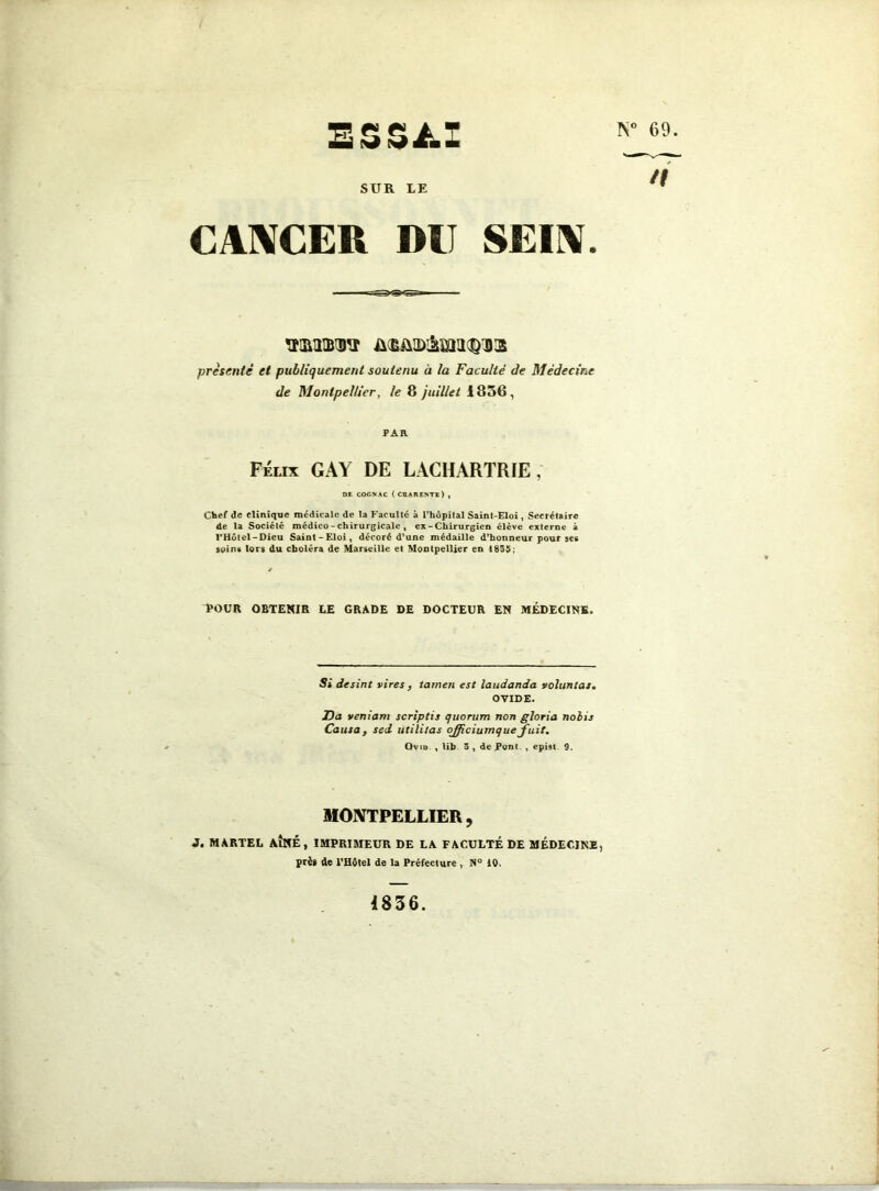 ESSAI SUR LE CANCER DU SEIN. présenté et publiquement soutenu à la Faculté de Médecine de Montpellier, le 8 juillet 1856, PAR Félix GAY DE LACHARTRIE, DE COGNAC (CHARENTE) , Chef de clinique médicale de la Faculté à l’hôpital Saint-Eloi , Secrétaire de la Société médico - chirurgicale » ex - Chirurgien élève externe à l’Hôtel-Dieu Saint-Eloi, décoré d’une médaille d’honneur pour ses soins lors du choléra de Marseille et Montpellier en 1835; POUR OBTENIR LE GRADE DE DOCTEUR EN MÉDECINE. Si desint vires, tairten est laudanda voluntas. OVIDE. Ha veniam scriptis quorum non gloria noiis Causa, sed utilitas ojjiciumque fuit. Ovin , tib 3 , de Pom , epist 9. MONTPELLIER, 3. MARTEL AÎNÉ, IMPRIMEUR DE LA FACULTÉ DE MÉDECINE, prè» de l'Hôtel de la Préfecture , N° 10. <1° 69. n 1836