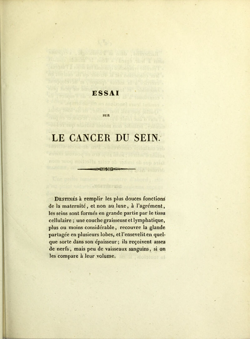 SUR LE CANCER DU SEIN. Destinés à remplir les plus douces fonctions de la maternité', et non au luxe, à l’agre'ment, les seins sont formés en grande partie par le tissu cellulaire ; une couche graisseuse et lymphatique, plus ou moins considérable, recouvre la glande partagée en plusieurs lobes, et l’ensevelit en quel- que sorte dans son épaisseur ; ils reçoivent assez de nerfs, mais peu de vaisseaux sanguins, si on les compare à leur volume.