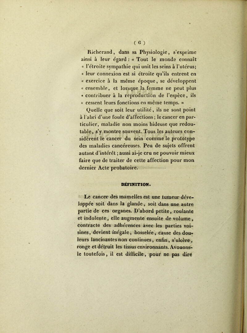 Richerand, dans sa Physiologie, s’exprime ainsi à leur égard : « Tout le monde connaît « l’e l roi te sympathie qui unit les seins à l’utérus; « leur connexion est si étroite qu’ils entrent en « exercice à la même époque, se développent « ensemble, et lorsque la femme ne peut plus « contribuer à la reproduction de l’espèce, ils « cessent leurs fonctions en même temps. » Quelle que soit leur utilité, ils ne sont point à l’abri d’une foule d’affections ; le cancer en par- ticulier, maladie non moins hideuse que redou- table, s’y montre souvent. Tous les auteurs con- sidèrent le cancer du sein comme le prototype des maladies cancéreuses. Peu de sujets offrent autant d’intérêt ; aussi ai-je cru ne pouvoir mieux faire que de traiter de cette affection pour mon dernier Acte probatoire. DÉFINITION. Le cancer des mamelles est une tumeur déve- loppée soit dans la glande, soit dans une autre partie de ces organes. D’abord petite, roulante et indolente, elle augmente ensuite de volume, contracte des adhérences avec les parties voi- sines, devient inégale, bosselée, cause des dou- leurs lancinantes non continues, enfin, s’ulcère, ronge et détruit les tissus environnants. Avouons- le toutefois, il est difficile, pour ne pas dire