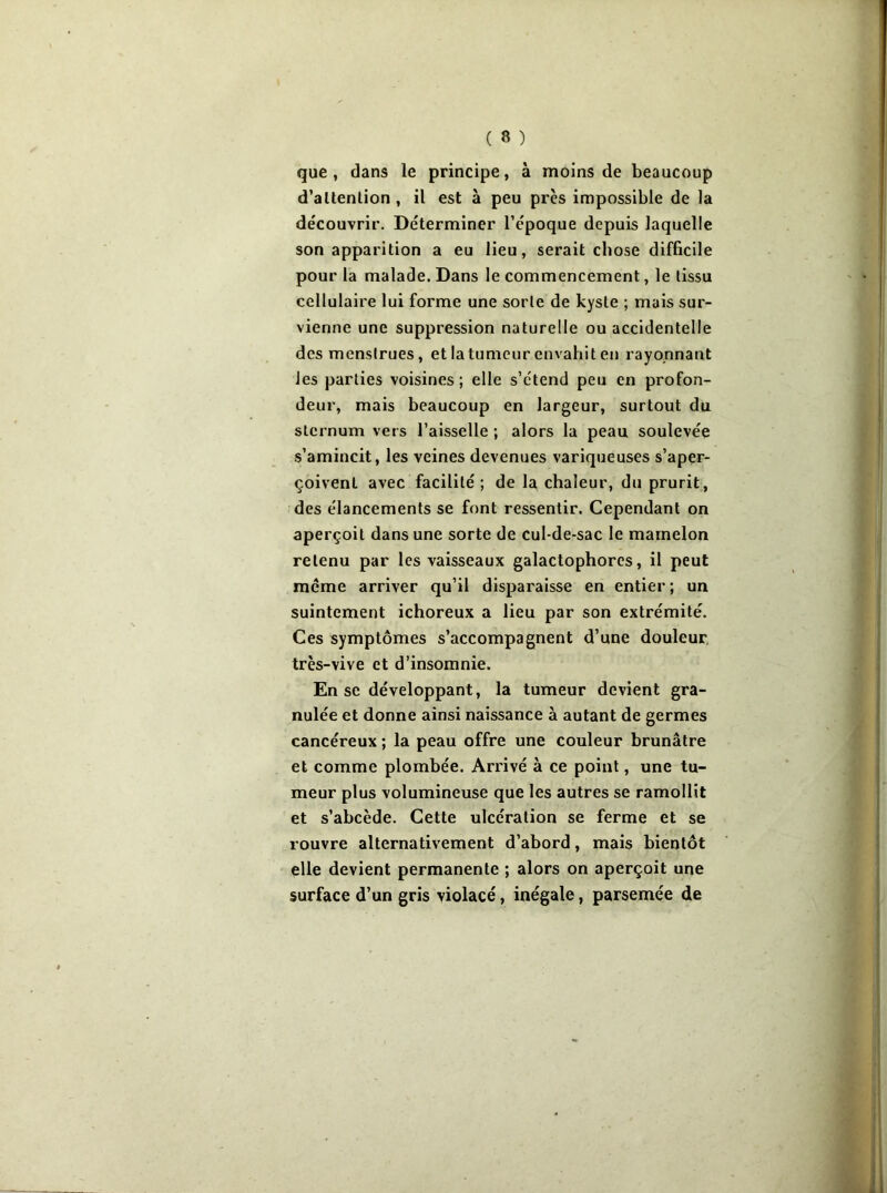que, dans le principe, à moins de beaucoup d’altenlion , il est à peu près impossible de la découvrir. Déterminer l’époque depuis laquelle son apparition a eu lieu, serait chose difficile pour la malade. Dans le commencement, le tissu cellulaire lui forme une sorte de kyste ; mais sur- vienne une suppression naturelle ou accidentelle des menstrues, et la tumeur envahit en rayonnant les parties voisines; elle s’étend peu en profon- deur, mais beaucoup en largeur, surtout du sternum vers l’aisselle ; alors la peau soulevée s’amincit, les veines devenues variqueuses s’aper- çoivent avec facilité ; de la chaleur, du prurit, des élancements se font ressentir. Cependant on aperçoit dans une sorte de cul-de-sac le mamelon retenu par les vaisseaux galactophores, il peut meme arriver qu’il disparaisse en entier; un suintement ichoreux a lieu par son extrémité. Ces symptômes s’accompagnent d’une douleur, très-vive et d’insomnie. En se développant, la tumeur devient gra- nulée et donne ainsi naissance à autant de germes cancéreux ; la peau offre une couleur brunâtre et comme plombée. Arrivé à ce point, une tu- meur plus volumineuse que les autres se ramollit et s’abcède. Cette ulcération se ferme et se rouvre alternativement d’abord, mais bientôt elle devient permanente ; alors on aperçoit une surface d’un gris violacé, inégale, parsemée de