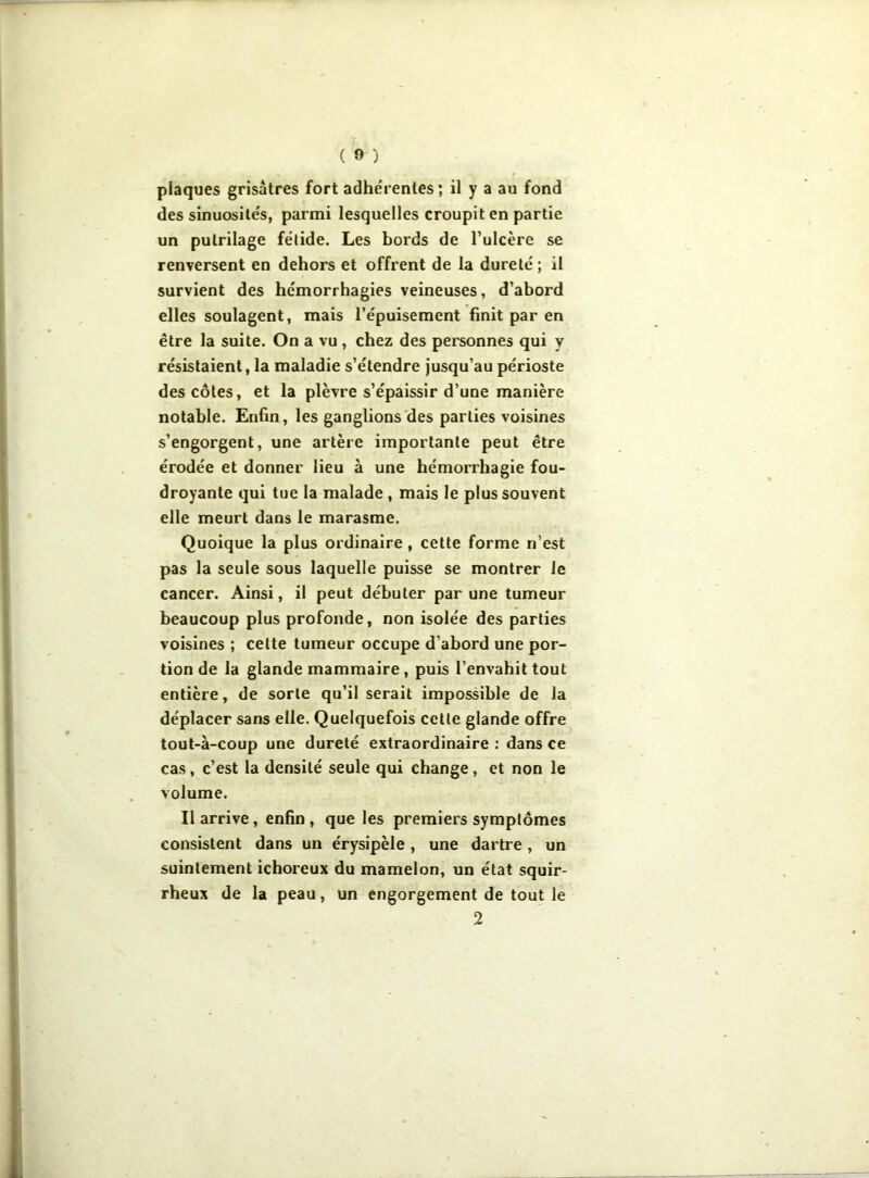 plaques grisâtres fort adhérentes; il y a au fond des sinuosités, parmi lesquelles croupit en partie un pulrilage fétide. Les bords de l’ulcère se renversent en dehors et offrent de la dureté ; il survient des hémorrhagies veineuses, d’abord elles soulagent, mais l’épuisement finit par en être la suite. On a vu , chez des personnes qui y résistaient, la maladie s’étendre jusqu’au périoste des côtes, et la plèvre s’épaissir d’une manière notable. Enfin, les ganglions des parties voisines s’engorgent, une artère importante peut être érodée et donner lieu à une hémorrhagie fou- droyante qui tue la malade , mais le plus souvent elle meurt dans le marasme. Quoique la plus ordinaire , cette forme n’est pas la seule sous laquelle puisse se montrer le cancer. Ainsi, il peut débuter par une tumeur beaucoup plus profonde, non isolée des parties voisines ; celte tumeur occupe d’abord une por- tion de la glande mammaire, puis l’envahit tout entière, de sorte qu’il serait impossible de la déplacer sans elle. Quelquefois cette glande offre tout-à-coup une dureté extraordinaire : dans ce cas , c’est la densité seule qui change , et non le volume. Il arrive , enfin , que les premiers symptômes consistent dans un érysipèle , une dartre, un suintement ichoreux du mamelon, un état squir- rheux de la peau, un engorgement de tout le 2