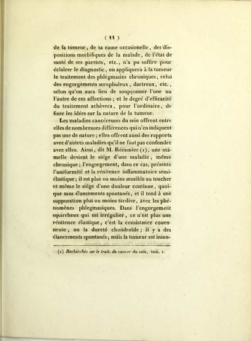 de la tumeur, de sa cause occasionclle, des dis- positions morbifiques de la malade, de l’e'tat de santé de ses parents, etc., n’a pu suffire pour éclairer le diagnostic, on appliquera à la tumeur le traitement des phlegmasies chroniques, celui des engorgements scrophuleux , dartreux, etc., selon qu’on aura lieu de soupçonner l’une ou l’autre de ces affections ; et le degré d’efficacité du traitement achèvera , pour l’ordinaire, de fixer les idées sur la nature de la tumeur. Les maladies cancéreuses du sein offrent entre elles de nombreuses différences qui n’en indiquent pas une de nature ; elles offrent aussi des rapports avec d’autres maladies qu’il ne faut pas confondre avec elles. Ainsi, dit M. Récamier(i), une ma- melle devient le siège d’une maladie , même chronique ; l’engorgement, dans ce cas, présente l’uniformité et la rénitence inflammatoire semi- élastique ; il est plus ou moins sensible au toucher et meme le siège d’une douleur continue, quoi- que sans élancements spontanés, et il tend à une suppuration plus ou moins tardive, avec les phé- nomènes phlegmasiques. Dans l’engorgement squirrheux qui est irrégulier, ce n’est plus une rénitence élastique, c’est la consistance couen- neuse , ou la dureté chondroïde ; il y a des élancements spontanés, mais la tumeur est insen- (i) Recherches sur le irait, du cancer du sein, tom. i.
