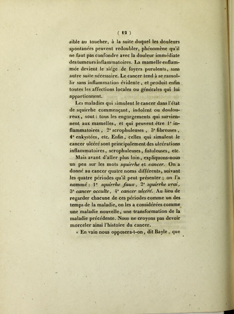 sible au toucher, à la suite duquel les douleurs spontanées peuvent redoubler, phénomène qu’il ne faut pas confondre avec la douleur immédiate des tumeurs inflammatoires. La mamelle enflam- mée devient le siège de foyers purulents, sans autre suite nécessaire. Le cancer tend à se ramol- lir sans inflammation évidente , et produit enfin toutes les affections locales ou générales qui lui appartiennent. Les maladies qui simulent le cancer dans l’état de squirrhe commençant, indolent ou doulou- reux, sont: tous les engorgements qui survien- nent aux mamelles, et qui peuvent être 1° in- flammatoires , 2° scrophuleuses , 3° fibreuses , 4° enkystées, etc. Enfin, celles qui simulent le cancer ulcéré sont principalement des ulcérations inflammatoires, scrophuleuses, fistuleuses, etc. Mais avant d’aller plus loin, expliquons-nous un peu sur les mots squirrhe et cancer. On a donné au cancer quatre noms différents, suivant les quatre périodes qu’il peut présenter ; on l’a nommé: 1° squirrhe faux, 2° squirrhe vrai, 3° cancer occulte, 4° cancer ulcéré. Au lieu de regarder chacune de ces périodes comme un des temps de la maladie, on les a considérées comme une maladie nouvelle, une transformation de la maladie précédente. Nous ne croyons pas devoir morceler ainsi l’histoire du cancer. « En vain nous opposera-t-on, dit Bayle , que