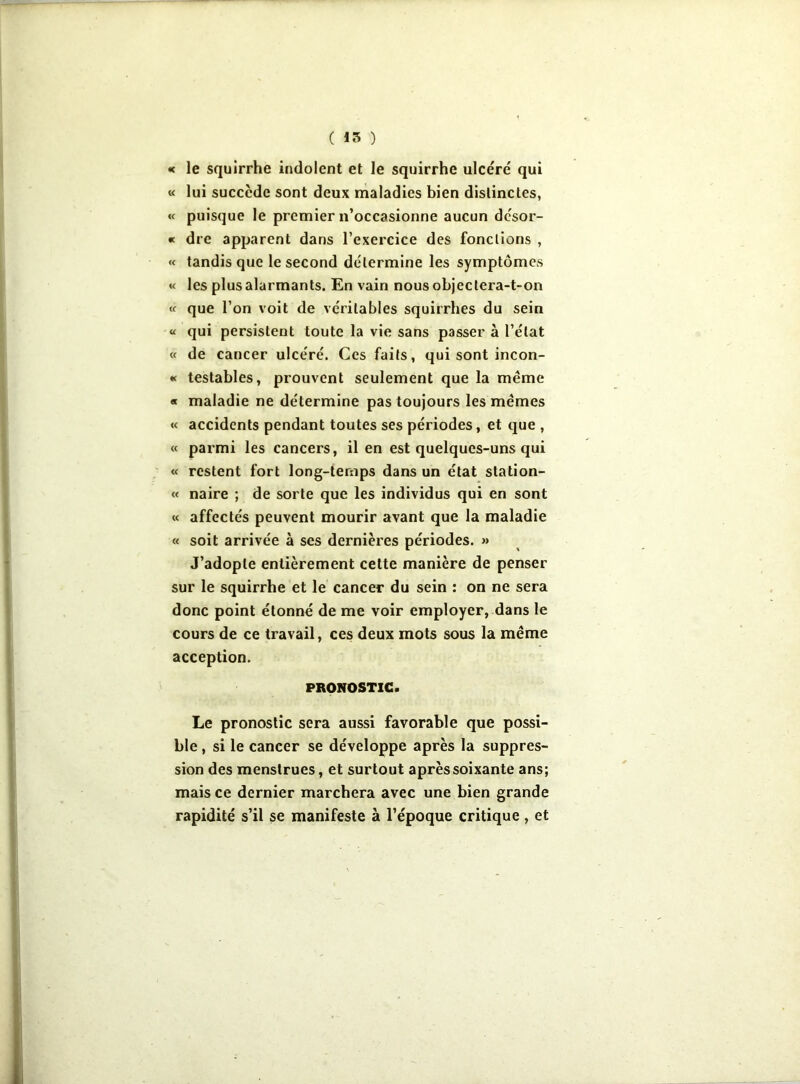 « le squirrhe indolent et le squirrhe ulcéré qui « lui succède sont deux maladies bien distinctes, « puisque le premier n’occasionne aucun dcsor- « dre apparent dans l’exercice des fonctions , « tandis que le second détermine les symptômes « les plus alarmants. En vain nous objectera-t-on « que l’on voit de véritables squirrhes du sein « qui persistent toute la vie sans passer à l’état « de cancer ulcéré. Ces faits, qui sont incon- « testables, prouvent seulement que la meme « maladie ne détermine pas toujours les memes « accidents pendant toutes ses périodes, et que , « parmi les cancers, il en est quelques-uns qui « restent fort long-temps dans un état station- « naire ; de sorte que les individus qui en sont « affectés peuvent mourir avant que la maladie « soit arrivée à ses dernières périodes. » J’adopte entièrement cette manière de penser sur le squirrhe et le cancer du sein : on ne sera donc point étonné de me voir employer, dans le cours de ce travail, ces deux mots sous la même acception. PRONOSTIC. Le pronostic sera aussi favorable que possi- ble , si le cancer se développe après la suppres- sion des menstrues, et surtout après soixante ans; mais ce dernier marchera avec une bien grande rapidité s’il se manifeste à l’époque critique , et