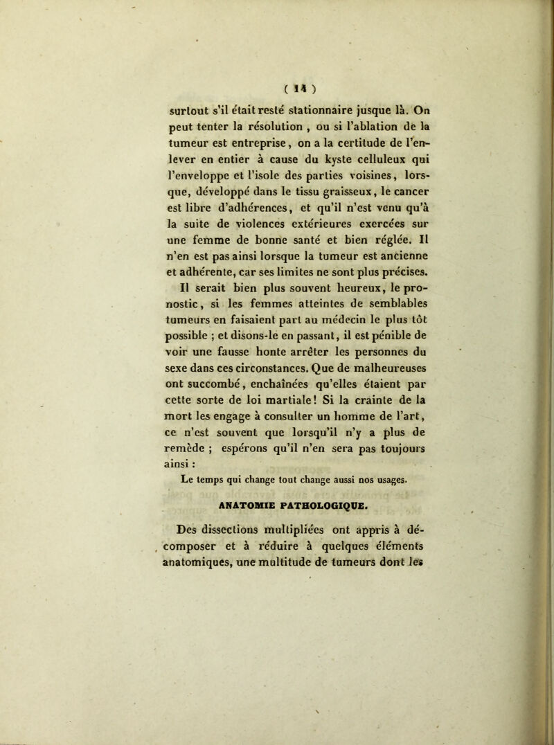 surtout s’il était resté stationnaire jusque là. On peut tenter la résolution , ou si l’ablation de la tumeur est entreprise, on a la certitude de l’en- lever en entier à cause du kyste celluleux qui l’enveloppe et l’isole des parties voisines, lors* que, développé dans le tissu graisseux, le cancer est libre d’adhérences, et qu’il n’est venu qu’à la suite de violences extérieures exercées sur une femme de bonne santé et bien réglée. Il n’en est pas ainsi lorsque la tumeur est ancienne et adhérente, car ses limites ne sont plus précises. Il serait bien plus souvent heureux, le pro- nostic, si les femmes atteintes de semblables tumeurs en faisaient part au médecin le plus tôt possible ; etdisons-le en passant, il est pénible de voir une fausse honte arrêter les personnes du sexe dans ces circonstances. Que de malheureuses ont succombé, enchaînées qu’elles étaient par cette sorte de loi martiale! Si la crainte de la mort les engage à consulter un homme de l’art, ce n’est souvent que lorsqu’il n’y a plus de remède ; espérons qu’il n’en sera pas toujours ainsi : Le temps qui change tout change aussi nos usages. ANATOMIE PATHOLOGIQUE. Des dissections multipliées ont appris à dé- composer et à réduire à quelques éléments anatomiques, une multitude de tumeurs dont les