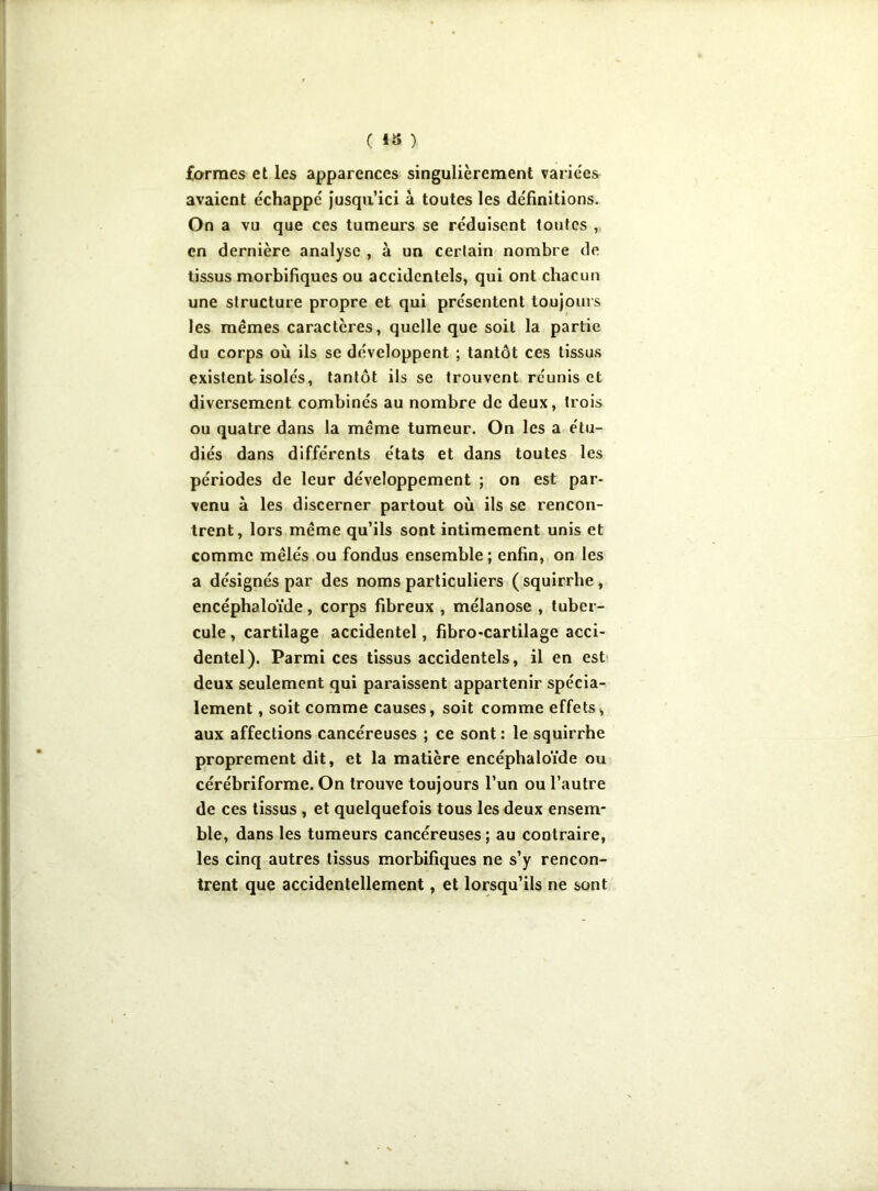 formes et les apparences singulièrement variées avaient échappe' jusqu’ici à toutes les définitions. On a vu que ces tumeurs se réduisent toutes , en dernière analyse , à un certain nombre de tissus morbifiques ou accidentels, qui ont chacun une structure propre et qui présentent toujours les mêmes caractères, quelle que soit la partie du corps où ils se développent ; tantôt ces tissus existent isolés, tantôt ils se trouvent réunis et diversement combinés au nombre de deux, trois ou quatre dans la même tumeur. On les a étu- diés dans différents états et dans toutes les périodes de leur développement ; on est par- venu à les discerner partout où ils se rencon- trent, lors même qu’ils sont intimement unis et comme mêlés ou fondus ensemble ; enfin, on les a désignés par des noms particuliers (squirrhe, encéphaloïde, corps fibreux , mélanose , tuber- cule, cartilage accidentel, fibro-cartilage acci- dentel). Parmi ces tissus accidentels, il en est deux seulement qui paraissent appartenir spécia- lement , soit comme causes, soit comme effets, aux affections cancéreuses ; ce sont : le squirrhe proprement dit, et la matière encéphaloïde ou cérébriforme. On trouve toujours l’un ou l’autre de ces tissus , et quelquefois tous les deux ensem- ble, dans les tumeurs cancéreuses ; au contraire, les cinq autres tissus morbifiques ne s’y rencon- trent que accidentellement, et lorsqu’ils ne sont