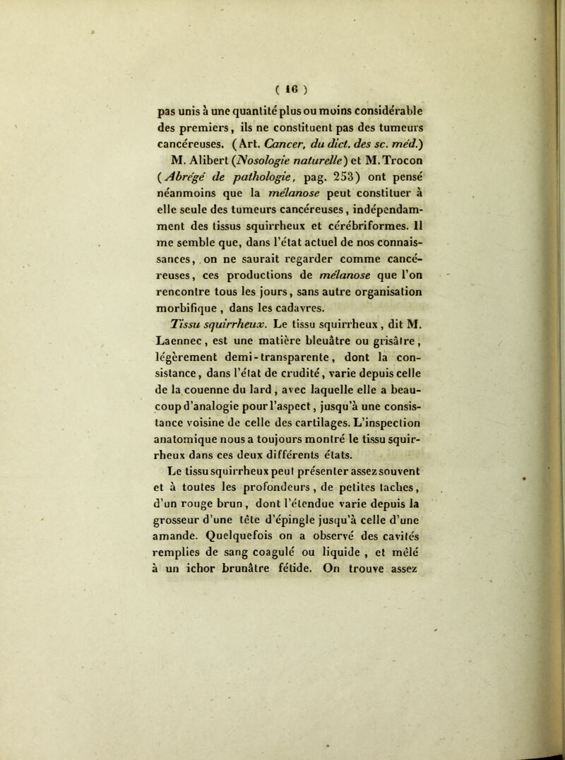 pas unis à une quantité plus ou moins considérable des premiers, ils ne constituent pas des tumeurs cancéreuses. ( Art. Cancer, du dict. des sc. méd.) M. Alibert {Nosologie naturelle') et M.Trocon {Abrégé de pathologie, pag. 253) ont pensé néanmoins que la mélanose peut constituer à elle seule des tumeurs cancéreuses, indépendam- ment des tissus squirrheux et cérébriformes. 11 me semble que, dans l’état actuel de nos connais- sances, on ne saurait regarder comme cancé- reuses, ces productions de mélanose que l’on rencontre tous les jours, sans autre organisation morbifique , dans les cadavres. Tissu squirrheux. Le tissu squirrheux , dit M. Laennec, est une matière bleuâtre ou grisâtre, légèrement demi- transparente, dont la con- sistance, dans l’état de crudité, varie depuis celle de la couenne du lard , avec laquelle elle a beau- coup d’analogie pour l’aspect, jusqu’à une consis- tance voisine de celle des cartilages. L’inspection anatomique nous a toujours montré le tissu squir- rheux dans ces deux différents états. Le tissu squirrheux peut présenter assez souvent et à toutes les profondeurs, de petites taches, d’un rouge brun , dont l’étendue varie depuis la grosseur d’une tête d’épingle jusqu’à celle d’une amande. Quelquefois on a observé des cavités remplies de sang coagulé ou liquide , et mêlé à un ichor brunâtre fétide. On trouve assez