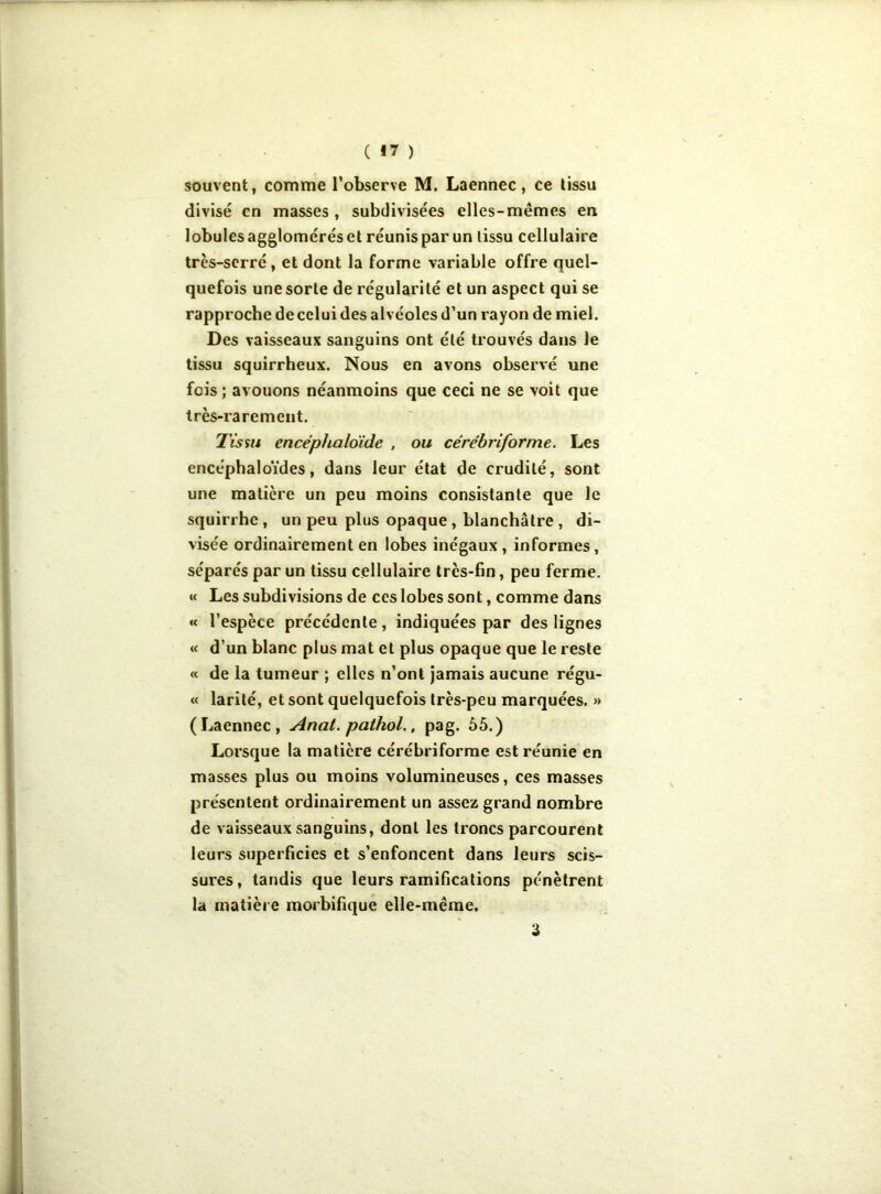 ( §7 ) souvent, comme l’observe M. Laennec, ce tissu divisé en masses , subdivisées elles-mêmes en lobules agglomérés et réunis par un tissu cellulaire très-serré, et dont la forme variable offre quel- quefois une sorte de régularité et un aspect qui se rapproche de celui des alvéoles d’un rayon de miel. Des vaisseaux sanguins ont été trouvés dans le tissu squirrheux. Nous en avons observé une fois; avouons néanmoins que ceci ne se voit que très-rarement. Tissu cncéphalo'ide , ou cérébriforme. Les encéphaloïdes, dans leur état de crudité, sont une matière un peu moins consistante que le squirrhe, un peu plus opaque, blanchâtre , di- visée ordinairement en lobes inégaux, informes, séparés par un tissu cellulaire très-fin, peu ferme. «< Les subdivisions de ces lobes sont, comme dans « l’espèce précédente, indiquées par des lignes « d’un blanc plus mat et plus opaque que le reste « de la tumeur ; elles n’ont jamais aucune régu- « larité, et sont quelquefois très-peu marquées. » ( Laennec , Anal, pathol., pag. 55.) Lorsque la matière cérébriforme est réunie en masses plus ou moins volumineuses, ces masses présentent ordinairement un assez grand nombre de vaisseaux sanguins, dont les troncs parcourent leurs superficies et s’enfoncent dans leurs scis- sures , tandis que leurs ramifications pénètrent la matière morbifique elle-même. 3