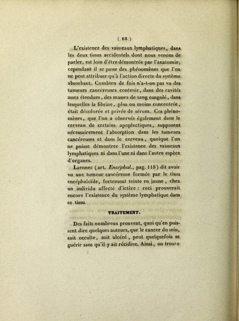 ( ) L’existence des vaisseaux lymphatiques, dans les deux tissus accidentels dont nous venons de parler, est loin d’ètre démontrée par l’anatomie; cependant il se passe des phénomènes que l’on ne peut attribuer qu’à l’action directe du système absorbant. Combien de fois n’a-t-on pas vu des tumeurs cancéreuses contenir, dans des cavités assez étendues, des masses de sang coagulé, dans lesquelles la fibrine, plus ou moins concentrée, était décolorée et privée de sérum. Ces phéno- mènes, que l’on a observés également dans le cerveau de certains apoplectiques, supposent nécessairement l’absorption dans les tumeurs cancéreuses et dans le cerveau , quoique l’on ne puisse démontrer l’existence des vaisseaux lymphatiques ni dans l’une ni dans l’autre espèce d’organes. Laennec (art. Encéphal., pag. 118) dit avoir vu une tumeur cancéreuse formée par le tissu encéphaloïde, fortement teinte en jaune , chez un individu affecté d’ictère : ceci prouverait encore l’existence du système lymphatique dans ce tissu. TRAITEMENT. Des faits nombreux prouvent, quoi qu’en puis- sent dire quelques auteurs, que le cancer du sein, soit occulte, soit ulcéré , peut quelquefois se guérir sans qu’il y ait récidivé. Ainsi, on troiue