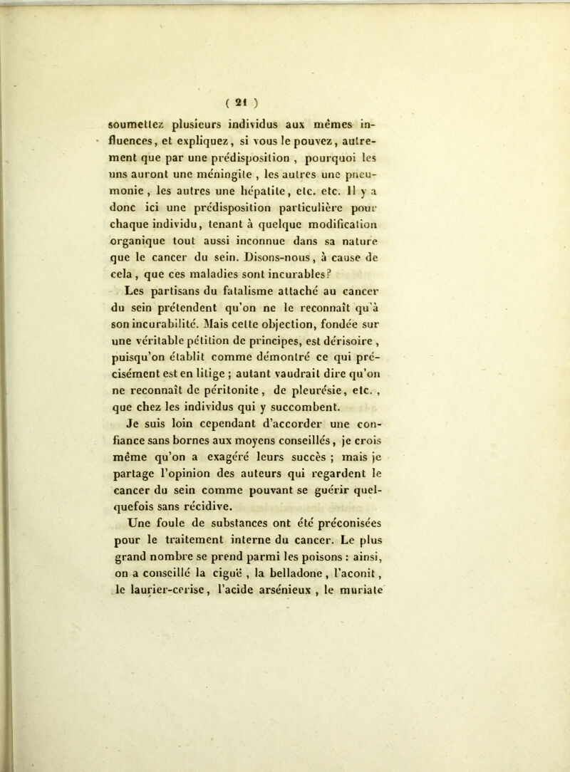 soumettez plusieurs individus aux memes in- fluences, et expliquez, si vous le pouvez, autre- ment que par une prédisposition , pourquoi les uns auront une méningite , les autres une pneu- monie , les autres une hépatite, etc. etc. 11 y a donc ici une prédisposition particulière pour chaque individu, tenant à quelque modification organique tout aussi inconnue dans sa nature que le cancer du sein. Disons-nous, à cause de cela , que ces maladies sont incurables? Les partisans du fatalisme attaché au cancer du sein prétendent qu’on ne le reconnaît qu'à son incurabilité. Mais celte objection, fondée sur une véritable pétition de principes, est dérisoire , puisqu’on établit comme démontré ce qui pré- cisément est en litige ; autant vaudrait dire qu’on ne reconnaît de péritonite, de pleurésie, etc. , que chez les individus qui y succombent. Je suis loin cependant d’accorder une con- fiance sans bornes aux moyens conseillés, je crois même qu’on a exagéré leurs succès ; mais je partage l’opinion des auteurs qui regardent le cancer du sein comme pouvant se guérir quel- quefois sans récidive. Une foule de substances ont été préconisées pour le traitement interne du cancer. Le plus grand nombre se prend parmi les poisons : ainsi, on a conseillé la ciguë , la belladone , l’aconit, le laurier-cerise, l’acide arsénieux , le muriate