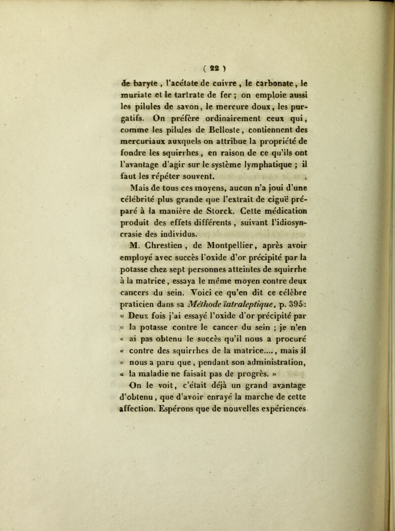 de baryte , l’acétate de cuivre , le carbonate, le niuriate et le tartrate de fer ; on emploie aussi les pilules de savon, le mercure doux, les pur- gatifs. On préfère ordinairement ceux qui, comme les pilules de Bellosle, contiennent des mercuriaux auxquels on attribue la propriété de fondre les squirrhes, en raison de ce qu’ils ont l’avantage d’agir sur le système lymphatique ; il faut les répéter souvent. Mais de tous ces moyens, aucun n’a joui d’une célébrité plus grande que l’exlrait de ciguë pré- paré à la manière de Slorck. Cette médication produit des effets différents , suivant l’idiosyn- crasie des individus. M. Chrestien , de Montpellier, après avoir employé avec succès l’oxide d’or précipité par la potasse chez sept personnes atteintes de squirrhe à la matrice , essaya le même moyen contre deux cancers du sein. Yoici ce qu’en dit ce célèbre praticien dans sa Méthode iatraleptique, p. 395: « Deux fois j'ai essayé l’oxide d’or précipité par .« la potasse contre le cancer du sein ; je n’en « ai pas obtenu le succès qu’il nous a procuré « contre des squirrhes de la matrice...., mais il « nous a paru que , pendant son administration, « la maladie ne faisait pas de progrès. » On le voit, c’était déjà un grand avantage d’oblenu, que d’avoir enrayé la marche de cette affection. Espérons que de nouvelles expériences