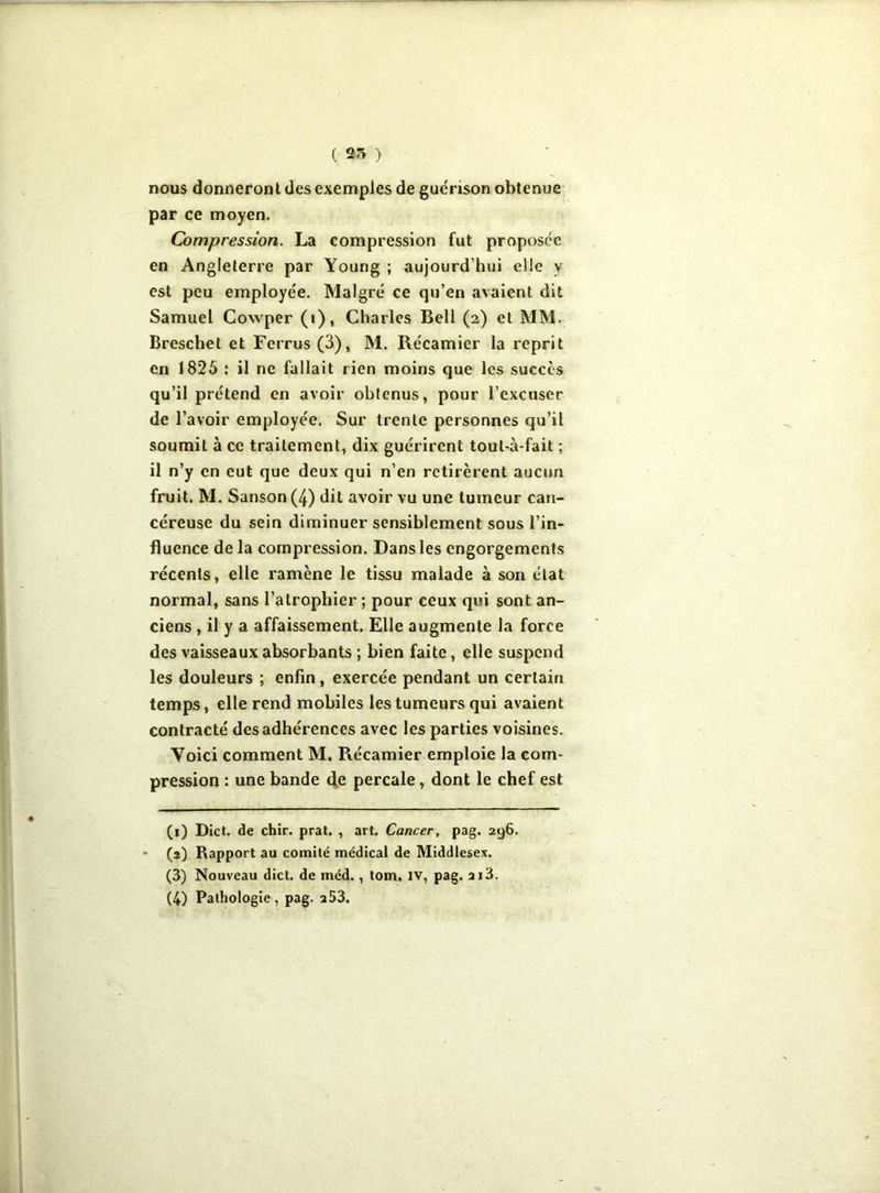 nous donneront des exemples de guérison obtenue par ce moyen. Compression. La compression fut proposée en Angleterre par Young ; aujourd’hui elle y est peu employée. Malgré ce qu’en avaient dit Samuel Cowper (i), Charles Bell (2) et MM. Breschel et Ferrus (3), M. Récamier la reprit en 1825 : il ne fallait rien moins que les succès qu’il prétend en avoir obtenus, pour l’excuser de l’avoir employée. Sur trente personnes qu’il soumit à ce traitement, dix guérirent toul-à-fait ; il n’y en eut que deux qui n’en retirèrent aucun fruit. M. Sanson (4) dit avoir vu une tumeur can- céreuse du sein diminuer sensiblement sous l’in- fluence de la compression. Dans les engorgements récents, elle ramène le tissu malade à son état normal, sans l’atrophier ; pour ceux qui sont an- ciens , il y a affaissement. Elle augmente la force des vaisseaux absorbants ; bien faite, elle suspend les douleurs ; enfin, exercée pendant un certain temps, elle rend mobiles les tumeurs qui avaient contracté des adhérences avec les parties voisines. Voici comment M. Récamier emploie la com- pression : une bande de percale, dont le chef est (1) Dict. de chir. prat. , art. Cancer, pag. 296. * (2) Rapport au comité médical de Middlesex. (3) Nouveau dict. de méd., tom, iv, pag. ai3. (4) Pathologie, pag. a53.