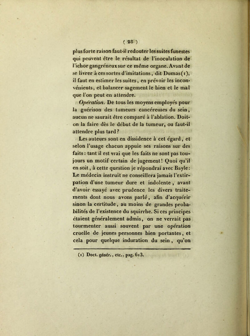 plus forte raison faut-il redouter les suites funestes qui peuvent être le résultat de l’inoculation de l’ichor gangréneux sur ce même organe. Avant de se livrer à ces sortes d’imitations, dit Dumas(t), il faut en estimer les suites, en prévoir les incon- vénients, et balancer sagement le bien et le mal que I on peut en attendre. Opération. De tous les moyens employés pour la guérison des tumeurs cancéreuses du sein, aucun ne saurait être comparé à l’ablation. Doit- on la faire dès le début de la tumeur, ou faut-il attendre plus lard ? Les auteurs sont en dissidence à cet égard , et selon l’usage chacun appuie ses raisons sur des faits : tant il est vrai que les faits ne sont pas tou- jours un motif certain de jugement! Quoi qu’il en soit, à cette question je répondrai avec Bayle: Le médecin instruit ne conseillera jamais l’extir- pation d’une tumeur dure et indolente , avant d’avoir essayé avec prudence les divers traite- ments dont nous avons parlé, afin d’acquérir sinon la certitude, au moins de grandes proba- bilités de l’existence du squirrhe. Si ces principes étaient généralement admis, on ne verrait pas tourmenter aussi souvent par une opération cruelle de jeunes personnes bien portantes, et cela pour quelque induration du sein , qu’on (i) Doct. génér., etc., pag. 6i3.