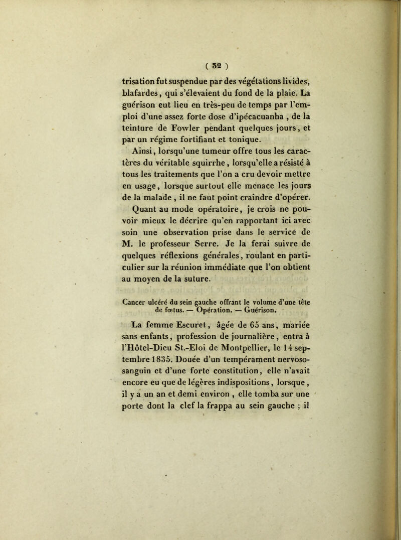 trisation fut suspendue par des végétations livides, blafardes, qui s’élevaient du fond de la plaie. La guérison eut lieu en très-peu de temps par l’em- ploi d’une assez forte dose d’ipécacuanha , de la teinture de Fowler pendant quelques jours, et par un régime fortifiant et tonique. Ainsi, lorsqu’une tumeur offre tous les carac- tères du véritable squirrhe, lorsqu’elle a résisté à tous les traitements que l’on a cru devoir mettre en usage, lorsque surtout elle menace les jours de la malade , il ne faut point craindre d’opérer. Quant au mode opératoire, je crois ne pou- voir mieux le décrire qu’en rapportant ici avec soin une observation prise dans le service de M. le professeur Serre. Je la ferai suivre de quelques réflexions générales, roulant en parti- culier sur la réunion immédiate que l’on obtient au moyen de la suture. Cancer ulcéré du sein gauche offrant le volume d’une tête de fœtus. — Opération. — Guérison. La femme Escuret, âgée de 65 ans, mariée sans enfants, profession de journalière, entra à l’Hôtel-Dieu St.-Eloi de Montpellier, le 14 sep- tembre 1835. Douée d’un tempérament nervoso- sanguin et d’une forte constitution, elle n’avait encore eu que de légères indispositions, lorsque , il y a un an et demi environ , elle tomba sur une porte dont la clef la frappa au sein gauche ; il