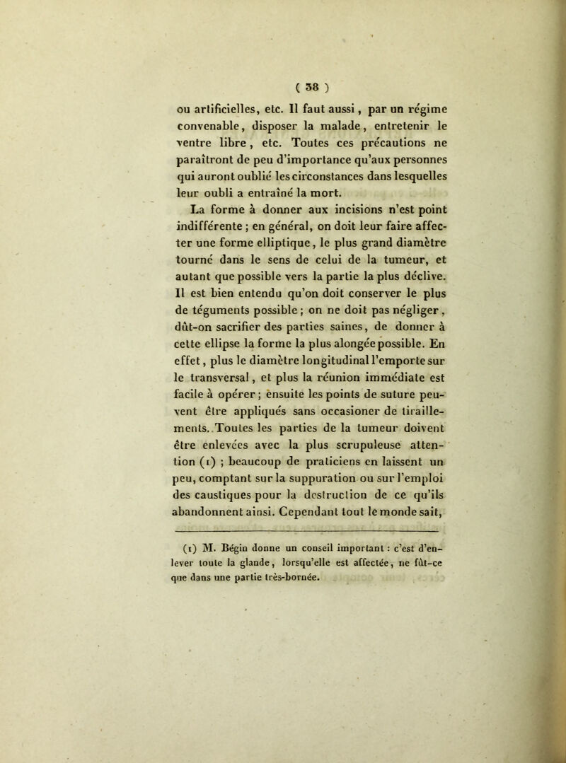 ou artificielles, etc. Il faut aussi, par un régime convenable, disposer la malade, entretenir le ventre libre, etc. Toutes ces précautions ne paraîtront de peu d’importance qu’aux personnes qui auront oublié les circonstances dans lesquelles leur oubli a entraîné la mort. La forme à donner aux incisions n’est point indifférente ; en général, on doit leur faire affec- ter une forme elliptique, le plus grand diamètre tourné dans le sens de celui de la tumeur, et autant que possible vers la partie la plus déclive. Il est bien entendu qu’on doit conserver le plus de téguments possible; on ne doit pas négliger, dùt-on sacrifier des parties saines, de donner à cette ellipse la forme la plus alongée possible. En effet, plus le diamètre longitudinal 1’emportesur le transversal, et plus la réunion immédiate est facile à opérer ; ensuite les points de suture peu- vent être appliqués sans occasioner de tiraille- ments. Toutes les parties de la tumeur doivent être enlevées avec la plus scrupuleuse atten- tion (i) ; beaucoup de praticiens en laissent un peu, comptant sur la suppuration ou sur l’emploi des caustiques pour la destruction de ce qu’ils abandonnent ainsi. Cependant tout le monde sait, (i) M. Bégin donne un conseil important : c’est d’en- lever toute la glande, lorsqu’elle est affectée, ne fdt-ce que dans une partie très-bornée.