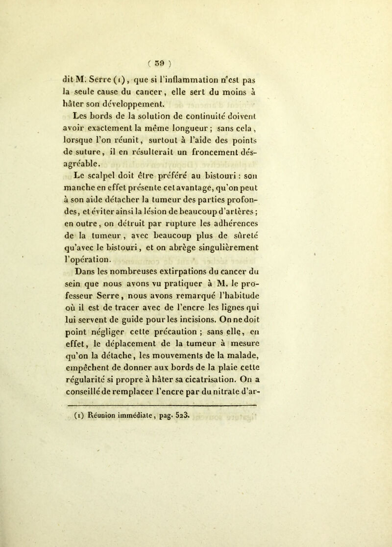 dit M. Serre (i) , que si l’inflammation n’est pas la seule cause du cancer, elle sert du moins à hâter son développement. Les bords de la solution de continuité doivent avoir exactement la même longueur ; sans cela , lorsque l’on réunit, surtout à l’aide des points de suture, il en résulterait un froncement dés- agréable. Le scalpel doit être préféré au bistouri : son manche en effet présente celavantage, qu’on peut à son aide détacher la tumeur des parties profon- des, et éviter ainsi la lésion de beaucoup d’artères ; en outre, on détruit par rupture les adhérences de la tumeur , avec beaucoup plus de sûreté qu’avec le bistouri, et on abrège singulièrement l’opération. Dans les nombreuses extirpations du cancer du sein que nous avons vu pratiquer à M. le pro- fesseur Serre, nous avons remarqué l’habitude où il est de tracer avec de l’encre les lignes qui lui servent de guide pour les incisions. On ne doit point négliger cette précaution ; sans elle, en effet, le déplacement de la tumeur à mesure qu’on la détache, les mouvements de la malade, empêchent de donner aux bords de la plaie cette régularité si propre à hâter sa cicatrisation. On a conseillé de remplacer l’encre par du nitrate d’ar- (i) Réunion immédiate, pag. 523.