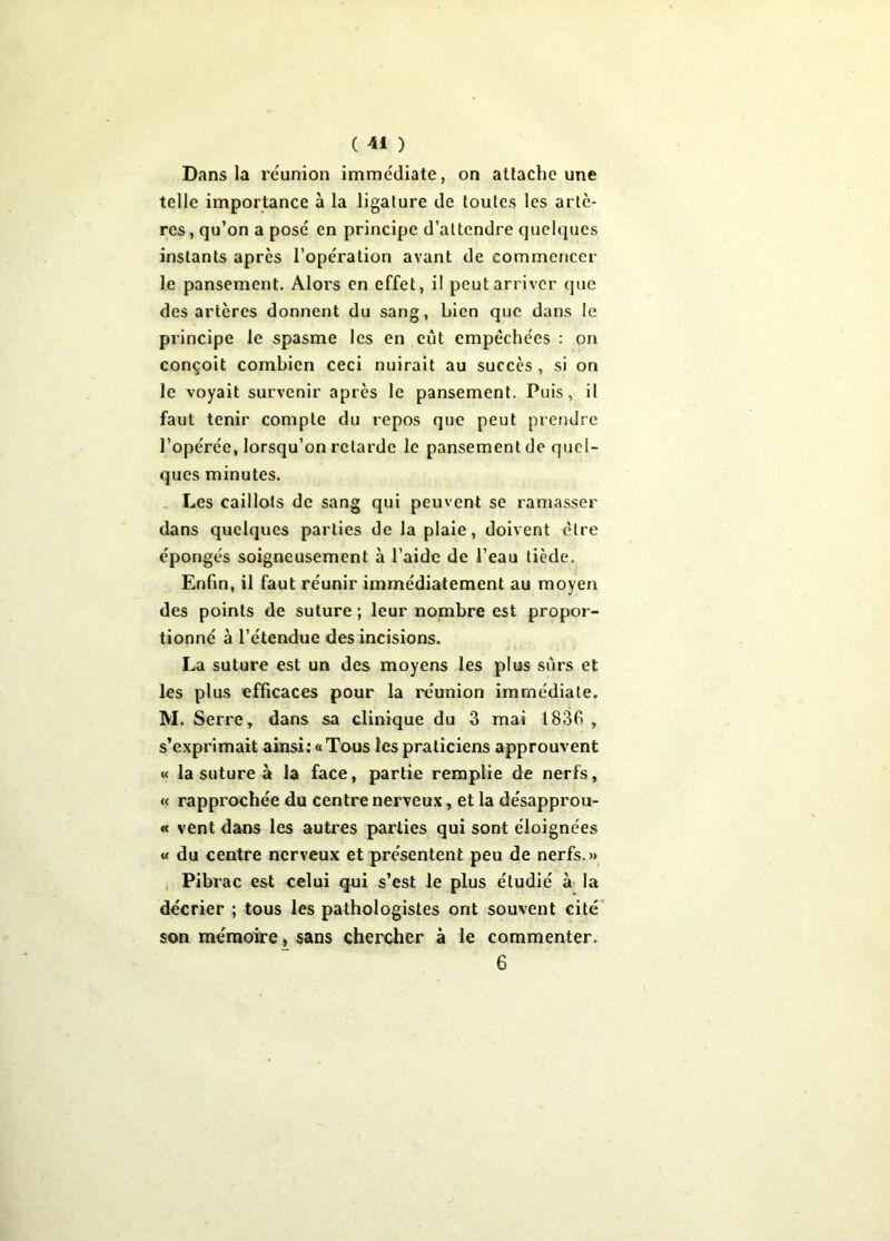 Dans la réunion immédiate, on attache une telle importance à la ligature de toutes les artè- res , qu’on a posé en principe d’attendre quelques instants après l’opération avant de commencer le pansement. Alors en effet, il peut arriver que des artères donnent du sang, bien que dans le principe le spasme les en eût empêchées : on conçoit combien ceci nuirait au succès , si on le voyait survenir après le pansement. Puis, il faut tenir compte du repos que peut prendre l’opérée, lorsqu’on retarde le pansement de quel- ques minutes. Les caillots de sang qui peuvent se ramasser dans quelques parties de la plaie, doivent cire épongés soigneusement à l’aide de l’eau tiède. Enfin, il faut réunir immédiatement au moyen des points de suture ; leur nombre est propor- tionné à l’étendue des incisions. La suture est un des moyens les plus sûrs et les plus efficaces pour la réunion immédiate. M. Serre, dans sa clinique du 3 mai 183G , s’exprimait ainsi: «Tous les praticiens approuvent « la suture à la face, partie remplie de nerfs, « rapprochée du centre nerveux, et la désapprou- « vent dans les autres parties qui sont éloignées « du centre nerveux et présentent peu de nerfs.» Pibrac est celui qui s’est le plus étudié à la décrier ; tous les pathologistes ont souvent cité son mémoire, sans chercher à le commenter. 6