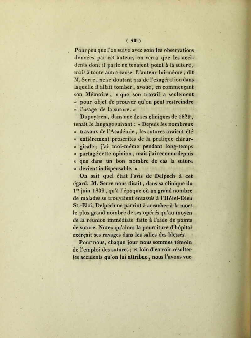 Pour peu que l’on suive avec soin les observations données par cet auteur, on verra que les acci- dents dont il parle ne tenaient point à la suture, mais à toute autre cause. L’auteur lui-même , dit M. Serre, ne se doutant pas de l’exagération dans laquelle il allait tomber, avoue, en commençant son Mémoire , « que son travail a seulement « pour objet de prouver qu’on peut restreindre « l’usage de la suture, » Dupuytren , dans une de ses cliniques de 1829, tenait le langage suivant : « Depuis les nombreux « travaux de l’Académie , les sutures avaient été « entièrement proscrites de la pratique chirur- «< gicale ; j’ai moi-même pendant long-temps « partagé cette opinion, mais j’ai reconnu depuis « que dans un bon nombre de cas la suture « devient indispensable. » On sait quel était l’avis de Delpech à cet égard. M. Serre nous disait, dans sa clinique du 1er juin 1836 , qu’à l’époque où un grand nombre de malades se trouvaient entassés à l’Hôtel-Dieu St.-Eloi, Delpech ne parvint à arracher à la mort le plus grand nombre de ses opérés qu’au moyen de la réunion immédiate faite à l’aide de points de suture. Notez qu’alors la pourriture d’hôpital exerçait ses ravages dans les salles des blessés. Pour nous, chaque jour nous sommes témoin de l’emploi des sutures ; et loin d’en voir résulter les accidents qu’on lui attribue, nous l’avons vue