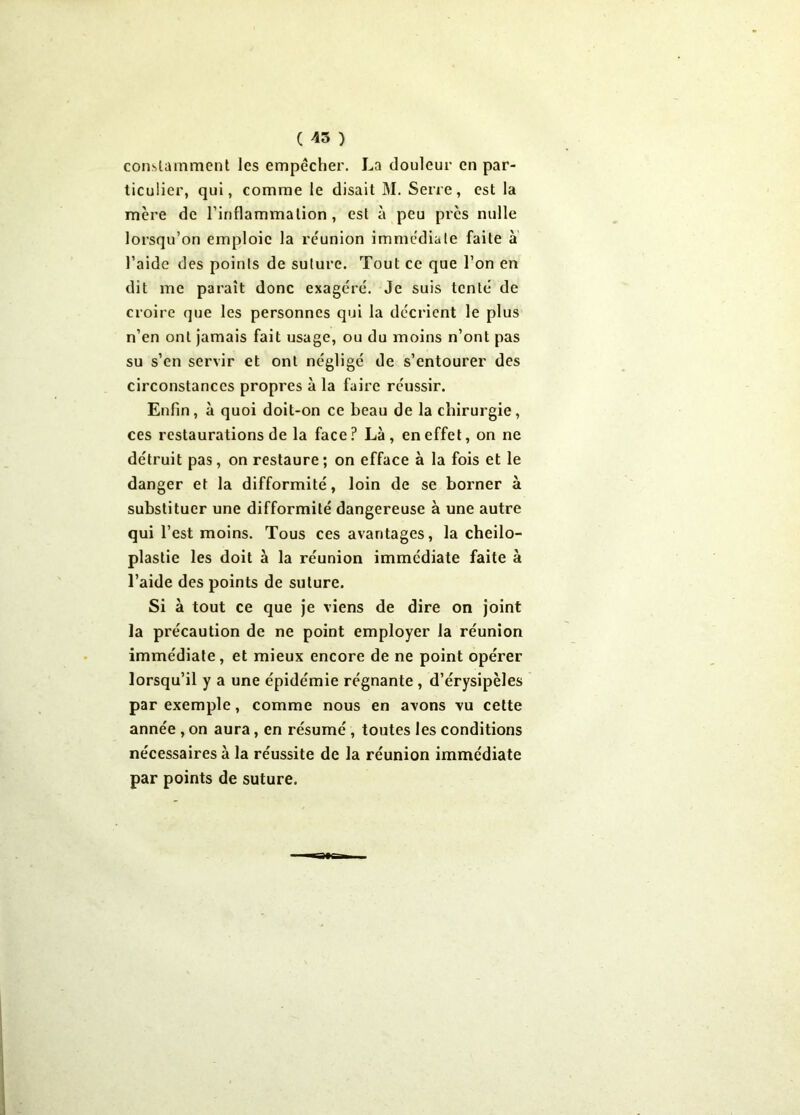 constamment les empêcher. La douleur en par- ticulier, qui, comme le disait M. Serre, est la mère de l’inflammation, est à peu près nulle lorsqu’on emploie la réunion immédiate faite à l’aide des points de suture. Tout ce que l’on en dit me paraît donc exagéré. Je suis tenté de croire que les personnes qui la décrient le plus n’en ont jamais fait usage, ou du moins n’ont pas su s’en servir et ont négligé de s’entourer des circonstances propres à la faire réussir. Enfin, à quoi doit-on ce beau de la chirurgie, ces restaurations de la face? Là, en effet, on ne détruit pas, on restaure; on efface à la fois et le danger et la difformité, loin de se borner à substituer une difformité dangereuse à une autre qui l’est moins. Tous ces avantages, la cheilo- plastie les doit à la réunion immédiate faite à l’aide des points de suture. Si à tout ce que je viens de dire on joint la précaution de ne point employer la réunion immédiate, et mieux encore de ne point opérer lorsqu’il y a une épidémie régnante , d’érysipèles par exemple, comme nous en avons vu cette année , on aura, en résumé , toutes les conditions nécessaires à la réussite de la réunion immédiate par points de suture.