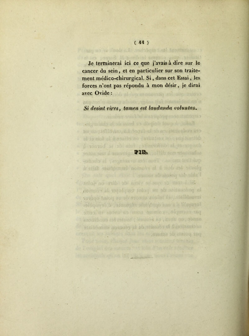 Je terminerai ici ce que j’avais à dire sur le cancer du sein, et en particulier sur son traite- ment médico-chirurgical. Si, dans cet Essai, les forces n’ont pas répondu à mon désir, je dirai avec Ovide : Si desint vires, tamen est laudanda vohmtas.