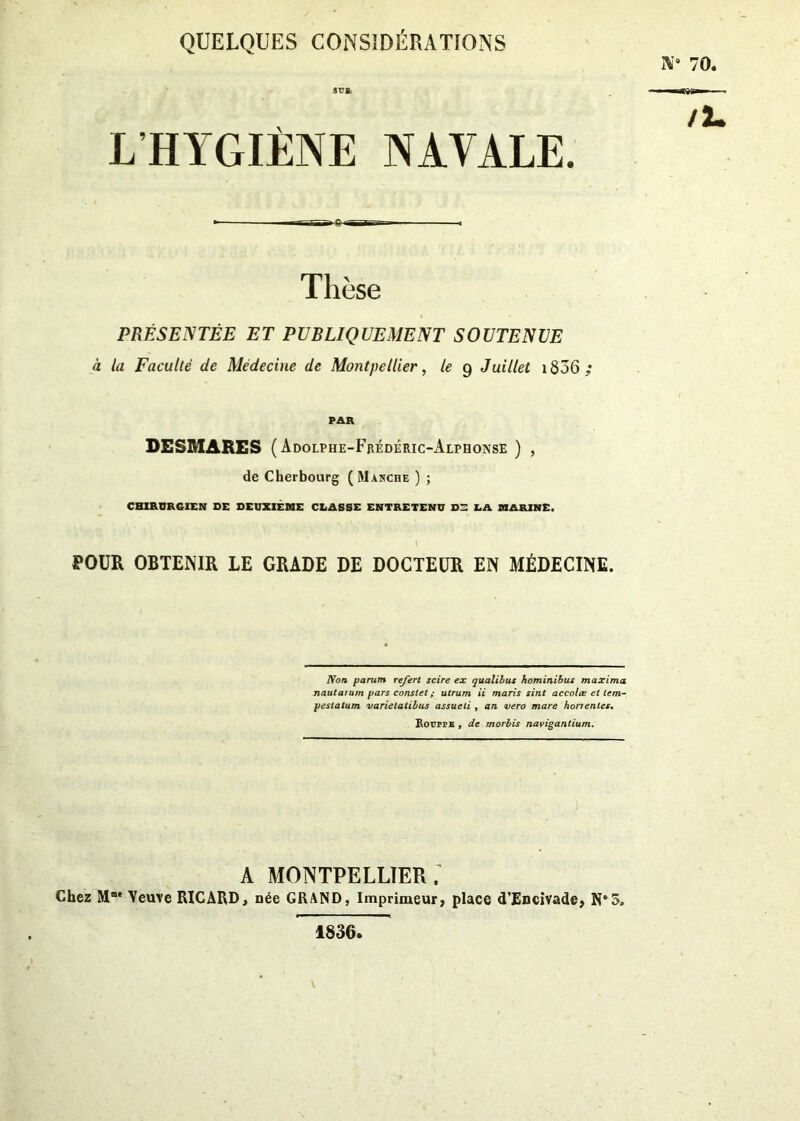 QUELQUES CONSIDÉRATIONS Ai* 70. /l. L HYGIÈNE NAVALE. PRÉSENTÉE ET PUBLIQUEMENT SOUTENUE à la Faculté de Médecine de Montpellier, le g Juillet 1856 ; PAR DESMARES (Adolphe-Frédéric-Alphonse ) , de Cherbourg ( Manche ) ; CHIRURGIEN DE DEUXIÈME CLASSE ENTRETENU D3 LA MARINE. POUR OBTENIR LE GRADE DE DOCTEUR EN MÉDECINE. A MONTPELLIER. Chez Me Veuve RICARD, née GRAND, Imprimeur, place d’Encivade, N*5. Non parum refert scire ex qualibus hominibus maxima nautarum pars constet ; utrum ii maris sint accolœ et tem- pestatum varietatibus assueli , an vero mare honentes. 1836,