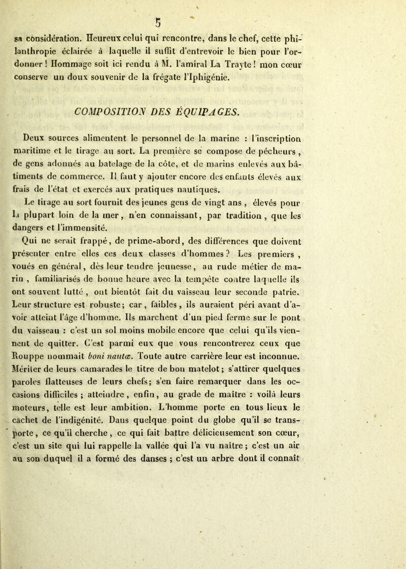 sa considération. Heureux celui qui rencontre, dans le chef, cette phi- lanthropie éclairée à laquelle il suffît d’entrevoir le bien pour l’or- donuer ! Hommage soit ici rendu à M. l’amiral La Trayte ! mon cœur conserve un doux souvenir de la frégate l’Iphigénie. COMPOSITION DES ÉQUIPAGES. Deux sources alimentent le personnel de la marine : l’inscription maritime et le tirage au sort. La première se compose de pêcheurs , de gens adonnés au batelage de la côte, et de marins enlevés aux bâ- timents de commerce. Il faut y ajouter encore des enfants élevés aux frais de l’état et exercés aux pratiques nautiques. Le tirage au sort fournit des jeunes gens de vingt ans , élevés pour la plupart loin delà mer, n’en connaissant, par tradition, que les dangers et l’immensité. Qui ne serait frappé, de prime-abord, des différences que doivent présenter entre elles ces deux classes d’hommes? Les premiers , voués en général, dès leur tendre jeunesse, au rude métier de ma- rin , familiarisés de bonne heure avec la tempête contre laquelle ils ont souvent lutté , ont bientôt fait du vaisseau leur seconde patrie. Leur structure est robuste; car, faibles, ils auraient péri avant d’a- voir atteint l’âge d’homme. Ils marchent d’un pied ferme sur le pont du vaisseau : c’est un sol moins mobile encore que celui qu’ils vien- nent de quitter. C’est parmi eux que vous rencontrerez ceux que Rouppe nommait boni nautœ. Toute autre carrière leur est inconnue. Mériter de leurs camarades le titre de bon matelot; s’attirer quelques paroles flatteuses de leurs chefs; s’en faire remarquer dans les oc- casions difficiles; atteindre, enfin, au grade de maître : voilà leurs moteurs, telle est leur ambition. L’homme porte en tous lieux le cachet de l’indigénité. Dans quelque point du globe qu’il se trans- porte , ce qu’il cherche, ce qui fait battre délicieusement son cœur, c’est un site qui lui rappelle la vallée qui l’a vu naître ; c’est un air au son duquel il a formé des danses ; c’est un arbre dont il connaît