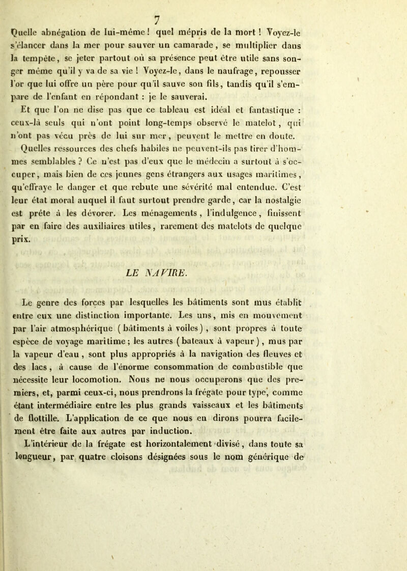 Quelle abnégation fie lui-même! quel mépris de la mort ! Yoyez-le s’élancer dans la mer pour sauver un camarade, se multiplier daus la tempête, se jeter partout où sa présence peut être utile sans son- ger même qu'il y va de sa vie ! Yoyez-le, dans le naufrage, repousser l’or que lui offre un père pour qu’il sauve son fils, tandis qu’il s’em- pare de l’enfant en répondant : je le sauverai. Et que l’on ne dise pas que ce tableau est idéal et fantastique : ceux-là seuls qui n’ont point long-temps observé le matelot, qui n ont pas vécu près de lui sur mer, peuvent le mettre en doute. Quelles ressources des chefs habiles ne peuvent-ils pas tirer d’hom- mes semblables ? Ce n’est pas d’eux que le médecin a surtout à s’oc- cuper, mais bien de ces jeunes gens étrangers aux usages maritimes, qu’effraye le danger et que rebute une sévérité mal entendue. C’est leur état moral auquel il faut surtout prendre garde, car la nostalgie est prête à les dévorer. Les ménagements, l’indulgence, finissent par en faire des auxiliaires utiles, rarement des matelots de quelque prix. LE NAVIRE. Le genre des forces par lesquelles les batiments sont mus établit entre eux une distinction importante. Les uns, mis en mouvement par l’air atmosphérique (bâtiments à voiles) , sont propres à toute espèce de voyage maritime; les autres (bateaux à vapeur), mus par la vapeur d’eau , sont plus appropriés à la navigation des fleuves et des lacs , à cause de l’énorme consommation de combustible que nécessite leur locomotion. Nous ne nous occuperons que des pre- miers, et, parmi ceux-ci, nous prendrons la frégate pour type’ comme étant intermédiaire entre les plus grands vaisseaux et les bâtiments de flottille. L’application de ce que nous en dirons pourra facile- ment être faite aux autres par induction. L’intérieur de la frégate est horizontalement divisé, dans toute sa longueur, par quatre cloisons désignées sous le nom générique de \