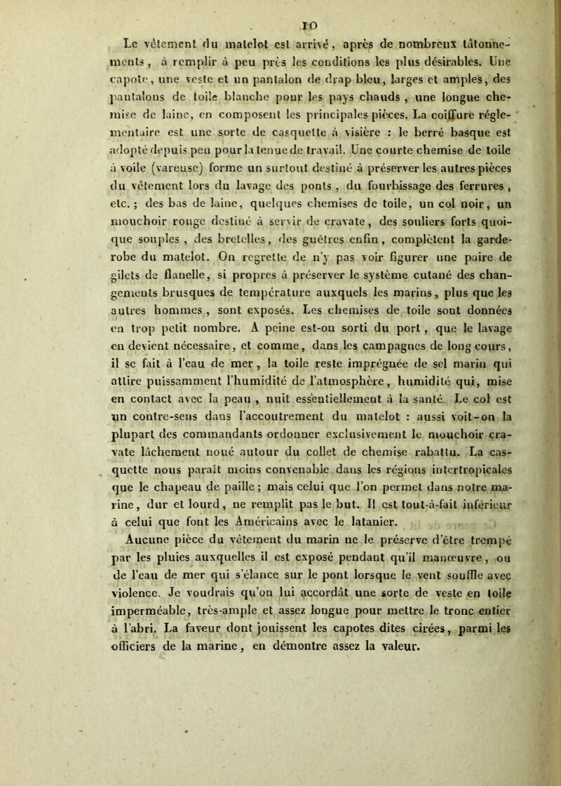 IO Le vêtement du matelot est arrivé, après de nombreux tâtonne- ments , à remplir à peu près les conditions les plus désirables. Une capote, une veste et lin pantalon de drap bleu, larges et amples, des pantalons de toile blanche pour les pays chauds , une longue che- mise de laine, en composent les principales pièces. La coiffure régle- mentaire est une sorte de casquette à visière : le berré basque est adopté depuis peu pour la tenue de travail. Une courte chemise de toile à voile (vareuse) forme un surtout destiné à préserver les autres pièces du vêtement lors du lavage des ponts , du fourbissage des ferrures , etc. ; des bas de laine, quelques chemises de toile, un col noir, un mouchoir rouge destiné à servir de cravate, des souliers forts quoi- que souples , des bretelles, des guêtres enfin, complètent la garde- robe du matelot. On regrette de n’y pas voir figurer une paire de gilets de flanelle, si propres à préserver le système cutané des chan- gements brusques de température auxquels les marins, plus que les autres hommes , sont exposés. Les chemises de toile sont données en trop petit nombre. A peine est-on sorti du port , que le lavage en devient nécessaire, et comme, dans les campagnes de long cours, il se fait à l’eau de mer , la toile reste imprégnée de sel marin qui attire puissamment l’humidité de l’atmosphère, humidité qui, mise en contact avec la peau , nuit essentiellement à la santé. Le col est un contre-seus dans l’accoutrement du matelot : aussi voit-on la plupart des commandants ordonner exclusivement le mouchoir cra- vate lâchement noué autour du collet de chemise rabattu. La cas- quette nous paraît moins convenable dans les régions intertropicales que le chapeau de paille ; mais celui que l’on permet dans notre ma- rine, dur et lourd, ne remplit pas le but. Il est lout-à-fait inférieur à celui que font les Américains avec le latanier. Aucune pièce du vêtement du marin ne le préserve d’être trempé par les pluies auxquelles il est exposé pendant qu’il manoeuvre, ou de l’eau de mer qui s’élance sur le pont lorsque le vent souffle avec violence. Je voudrais qu’on lui accordât une sorte de veste en toile imperméable, très-ample et assez longue pour mettre le tronc entier à l’abri. La faveur dont jouissent les capotes dites cirées, parmi les officiers de la marine, en démontre assez la valeur.