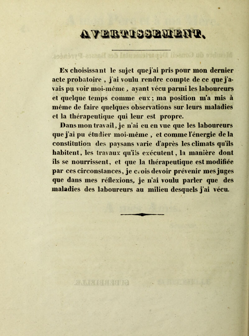 E\ choisissant le sujet que j’ai pris pour mon dernier acte probatoire , j’ai voulu rendre compte de ce que j’a- vais pu voir moi-même ayant vécu parmi les laboureurs et quelque temps comme eux ; ma position m'a mis à même de faire quelques observations sur leurs maladies et la thérapeutique qui leur est propre. Dans mon travail, je n’ai eu en vue que les laboureurs que j’ai pu étudier moi-même , et comme l’énergie delà constitution des paysans varie d’après les climats qu’ils habitent, les travaux qu’ils exécutent, la manière dont ils se nourrissent, et que la thérapeutique est modifiée par ces circonstances, je ciois devoir prévenir mes juges que dans mes réflexions^ je n’ai voulu parler que des maladies des laboureurs au milieu desquels j’ai vécu.