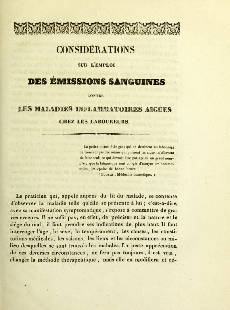 CONSIDÉRATIONS SUR l’emploi DES ÉMISSIONS SANOUINES CONTBE I.S:S MALADIES liWLAMMATDIMES AIGLES CHEZ LES LABOUREURS. La petite quantité de gens qui se destinent au labourage ne trouvant pas des mains qui puissent les aider, s’efforcent de faire seuls ce qui devrait être partagé eu un grand nom- bre ; que la fatigue que sont obligés d’essuyer ces hommes utiles, les épuise de bonue heure. ( Bucbss , Médecine domestique. ) Le praticien qui, appelé auprès du lit du malade, se contente d’observer la maladie telle qu’elle se présente à lui ; c’est-à-dire, avec sa manifestation symptomatique, s’expose à commettre de gra- ves erreurs. Il ne suffit pas, en effet, de préciser et la nature et le siège du mal, il faut prendre ses indications de plus haut. Il faut interroger l’âge , le sexe, le tempérament, les causes, les consti- tutions médicales, les saisons, les lieux et les circonstances au mi- lieu desquelles se sont trouvés les malades. La juste appréciation de ces diverses circonstances , ne fera pas toujours, il est vrai , changer la méthode thérapeutique , mais elle en njodihera et ré-