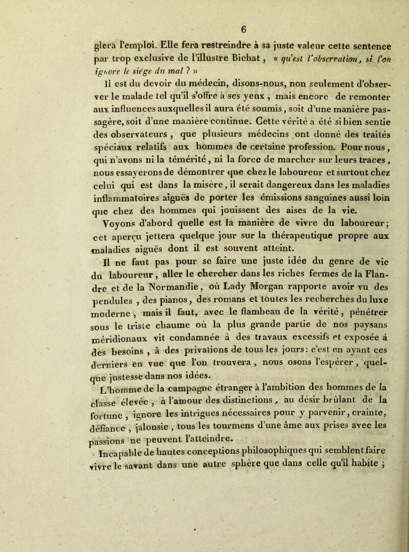 glera l’emploi. Elle fera restreindre à sa juste valeur cette sentence par trop exclusive de l’illustre Bichat, « qu\st l’observation^ si l'on ighore le siège du mal ? » Il est du devoir du médecin, disons-nous, non seulement d’obser- ver le malade tel qu’il s’offre à ses yeux , mais encore de remonter aux influences auxquelles il aura été soumis, soit d’une manière pas- sagère, soit d’une manière continue. Cette vérité a été si bien sentie des observateurs , que plusieurs médecins ont donné des traités spéciaux relatifs aux hommes de certaine profession. Pour nous, qui n’avons ni la témérité , ni la force de marcher sur leurs traces , nous essayerons de démontrer que chez le laboureur et surtout chez celui qui est dans la misère, il serait dangereux dans les maladies inflammatoires aiguës de porter les émissions sanguines aussi loin que chez des hommes qui jouissent des aises de la vie. Voyons d’abord quelle est la manière de vivre du laboureur; cet aperçu jettera quelque jour sur la thérapeutique propre aux maladies aiguës dont il est souvent atteint. Il ne faut pas pour se faire une juste idée du genre de vie du laboureur , aller le chercher dans les riches fermes de la Flan- dre et de la Normandie, ôù Lady Morgan rapporte avoir vu des pendules , des pianos, des romans et toutes les recherches du luxe moderne , mais il faut, avec le flambeau de la vérité, pénétrer sous le triste chaume où la plus grande partie de nos paysans méridionaux vit condamnée à des travaux excessifs et exposée à des besoins , à des privations de tous les jours: c’est en ayant ces derniers en vue que l’on trouvera , nous osons l’espérer, quel- que justesse dans nos idées. L’homme de la campagne étranger à l’ambition des hommes de la classe élevée, à l’amour des distinctions ^ au désir brûlant de la fortune , ignore les intrigues nécessaires pour y parvenir, crainte, défiance , jalousie , tous les tourmens d’une âme aux prises avec les passions ne peuvent 1 atteindre. Incapable de hautes conceptions philosophiques qui semblent faire vivre le savant dans une autre sphère que dans celle qu’il habite ;