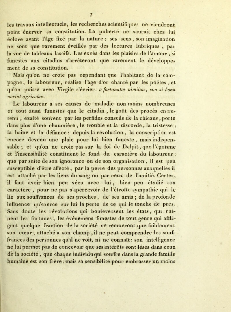 les travaux inlellectuels, les recherches scientifi([nes ne viendront point énerver sa constitution. La puberté ne saurait chez lui éclore avant l’âge fixé par la nature ; ses sens , son imagination ne sont cjue rarement éveillés par des lectures lubriques , par- la vue de tableaux lascifs. Les excès dans les plaisirs de l’amour , si funestes aux citadins n’arrêteront que rarement le développe=^ ment de sa constitution. Mais qu’on ne croie pas cependant que l’habitant de la cam- pagne, le laboureur, réalise l’âge d'or chanté par les poètes, et qu’on puisse avec Virgile s’écrier: o foriiinatos nimiànij sua si bona norint agricolas. Le laboureur a ses causes de maladie non moins nombreuses et tout aussi funestes que le citadin , le goût des procès entre- tenu , exalté souvent par les perfides conseils de la chicane,porte dans plus d’une chaumière , le trouble et la discorde , la tristesse , la haine et la défiance ; depuis la révolution , la conscription est encore devenu une plaie pour lui bien funeste , mais indispen- sable ; et qu’on ne croie pas sur la foi de Delplt, que l’égoisme et l’insensibilité constituent le fond du caractère du laboureur : que par suite de son Ignorance ou de son organisation, il est peu susceptible d’être affecté , par la perte des personnes auxquelles il est attaché par les liens du sang ou par ceux de l’amitié. Certes, il faut avoir bien peu vécu avec lui , bien peu étudié son caractère , pour ne pas s’apercevoir de l’étroîte sympathie qui le lie aux souffrances de ses proches , de ses amis ; de la profonde influence (ju’exerce sur lui la perte de ce qui le touche de près. Sans doute les révolutions qui bouleversent les états, qui rui- nent les fortunes , les événemens funestes de tout genre qui affli- gent quelque fraction de la société ne remueront que faiblement son coeur; attaché à son champ ,il ne peut comprendre les souf- frances des personnes qu’d ne voit, ni ne connaît : son intelligence ne lui permet pas de concevoir que ses Intérêts sont lésés dans ceux dé la société , que chaque individu qui souffre dans la grande famille humaine est son frère : mais sa sensibilité pour embrasser un moins