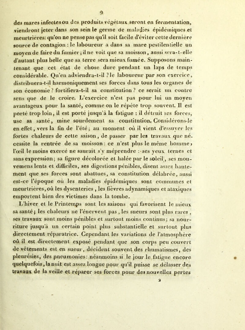 des mares infectes ou des produits végétaux seront en fermentation, viendront jeter dans son sein le germe de maladies épidémiques et meurtrières: qu’on ne pense pas qu’il soit facile d’éviter cette dernière source de contagion : le laboureur a dans sa mare pestilentielle un moyen de faire du fumier ; il ne voit que sa moisson , aussi sera-1-elle d’autant plus belle que sa terre sera mieux fumée. Supposons main- tenant que cet état de chose dure pendant un laps de temps considérable. Qu’en adviendra-t-il ?le laboureur par son exercice, distribuera-t-il harmoniquement ses forces dans tous les organes de son économie ? fortifiera-t-il sa constitution? ce serait un contre sens que de le croire. L’exercice n’est pas pour lui un moyen avantageux pour la santé, comme on le répète trop souvent. Il est porté trop loin, il est porté jusqu’à la fatigue : il détruit ses forces, use sa santé, mine sourdement sa constitution, Considérons-Ie en effet, vers la fin de l’été; au moment où il vient d’essuyer les fortes chaleurs de celte saison, de passer par les travaux que né- cessite la rentrée de sa moisson: ce n’est plus le même homme? l’oeil le moins exercé ne saurait s’y méprendre :-ses yeux ternes et sans expression ; sa figure décolorée et halée p.ar le soleif, ses mou- vemens lents et difficiles, ses digestions pénibles, disent assez haute- ment que ses forces sont abattues, sa constitution délabrée, aussi est-ce l’époque où les maladies épidémiques sont communes et meurtrières,où les dysenteries , les fièvres adynamiques et ataxiques emportent bien des victimes dans la tombe. L’hiver et le Printemps sont les saisons qui favorisent le mieux sa santé j les chaleurs ne l’énervent pas , les sueurs sont plus rares , ses travaux sont moins pénibles et surtout moins continus; sa nour- riture jusqu’à un certain point plus substantielle et surtout plus directement réparatrice. Cependant les variations de l’atmosphère où il est directement exposé pendant que son corps peu couvert de vêtements est en sueur, décident souvent des rhumatismes, des pleurésies, des pneumonies: néanmoins si le jour le fatigue encore quelquefois ,1a nuit est assez longue pour qu’il puisse se délasser des travaux de la veille et réparer ses forces pour des nouvelles pertes a
