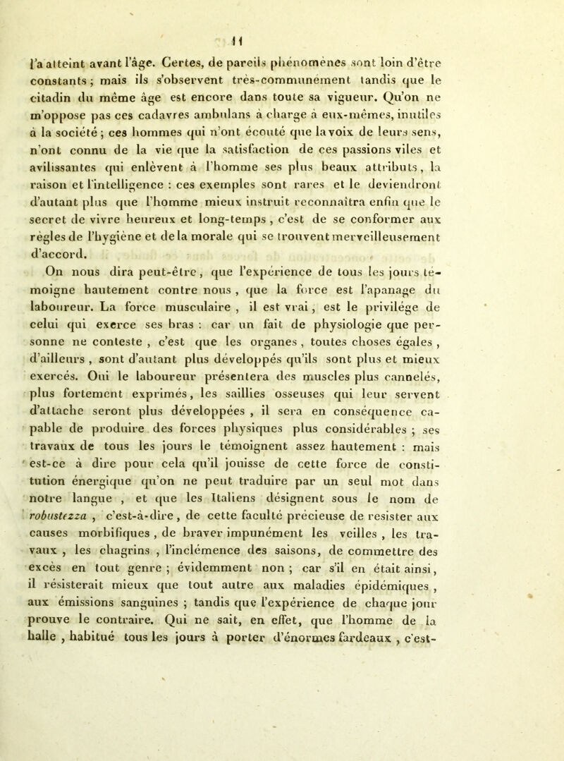 H i’a atteint avant l’âge. Certes, de pareils pliénomènes sont loin d’être constants; mais ils s’observent très-communément tandis que le citadin du même âge est encore dans toute sa vigueur. Qu’on ne m’oppose pas ces cadavres ambnlans à charge à eux-mêmes, inutiles à la société; ces hommes qui n’ont écouté que la voix de leurs sens, n’ont connu de la vie que la satisfaction de ces passions viles et avilissantes qui enlèvent à l’homme ses plus beaux attributs, la raison et l'intelligence : ces exemples sont rares et le deviendront d’autant plus que l’homme mieux instruit reconnaîtra enfin que le secret de vivre heureux et long-temps , c’est de se conformer aux règles de l’hygiène et delà morale qui se trouvent merveilleusement d’accord. On nous dira peut-être, que l’expérience de tous les jours té- moigné hautement contre nous , que la force est l’apanage du laboureur. La force musculaire , il est vrai, est le privilège de celui qui exerce ses bras : car un fait de physiologie que per- sonne ne conteste , c’est que les organes , toutes choses égales , d’ailleurs , sont d’autant plus développés qu’ils sont plus et mieux exercés. Oui le laboureur présentera des muscles plus cannelés, plus fortement exprimés, les saillies osseuses qui leur servent d’attache seront plus développées , il sera en conséquence ca- pable de produire des forces physiques plus considérables ; ses travaux de tous les jours le témoignent assez hautement ; mais est-ce à dire pour cela qu’il jouisse de cette force de consti- tution énergique qu’on ne peut traduire par un seul mot dans notre langue , et que les ttaliens désignent sous le nom de robustezza , c’est-à-dire, de cette faculté précieuse de résister aux causes morbifiques , de braver impunément les veilles , les tra- vaux , les chagrins , l’inclémence des saisons, de commettre des excès en tout genre; évidemment non; car s’il en était ainsi, il résisterait mieux que tout autre aux maladies épidémiques , aux émissions sanguines ; tandis que l’expérience de chaque jour prouve le contraire. Qui ne sait, en effet, que l’homme de la halle , habitué tous les jours à porter d’énormes fardeaux , c’est-