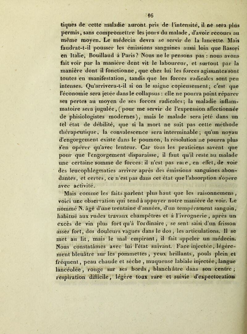 tiques de cette maladie auront, pris de l’intensité, il ne sera plits permis, sans compromettre les jours du malade, d’avoir recours au même moyen. Le médecin devra se servir de la lancette. Mais faudrat-t-il pousser les émissions sanguines aussi loin que Rasorî en Italie, Bouillaud à Paris? Nous ne le pensons pas ; nous avons fait voir par la manière dont vit le laboureur, et surtout par la manière dont il fonctionne, que chez lui les forces agissantes sont toutes en manifestation, tandis que les forces radicales sont peu intenses. Qu’arrivera-t-il si on le saigne copieusement; c’est que l’économie sera jetée dans le collapsus : elle ne pourra point réparer ses pertes au moyen de ses forces radicales ; la maladie inflam- matoire sera jugulée, ( pour me servir de l’expression affectionnée de phisiologistes modernes), mais le malade sera jeté dans un tel état de débilité, que si la mort ne suit pas cette méthode thérapeutique, la convalescence sera interminable ; qu’un noyau d’engorgement existe dans le poumon, la résolution ne pourra plus s’en opérer qu’avec lenteur. Car tous les praticiens savent que pour que l’engorgement disparaisse, il faut qu’il reste au malade une certaine somme de forces: il n’est pas raie, en effet, de voir des leucophlegmaties arriver après des émissions sanguines abon- dantes, et certes, ce n’est pas dans cet état que l’absorption s’opère avec activité. Mais comme les faits^qiarlent plus haut que les raisonnemens , voici une observation qui tend à appuyer notre manière de voir. Le nommé N. âgé d’une trentaine d’années, d’un tempérament sanguin, habitué aux rudes travaux champêtres et à l’ivrognerie , après un excès de vin plus fort qu’à l’ordinaire , se sent saisi d’un frisson assez fort, des douleurs vagues dans le dos, les articulations. Il se met au lit, mais le mal empirant, il fait appeler un médecin. Nous constatâmes avec lui l’état suivant. Face injectée, légère- ment bleuâtre sur les pommettes , yeux brillants, pouls plein et fréquent, peau chaude et sèche , muqueuse labiale Injectée, langue lancéolée, rouge sur ses bords, blanchâtre dans son centre; respiration difficile, légère toux rare et suivie d’expectoration