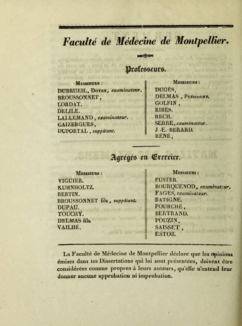 Faculté de Médecine de Montpellier. Messieurs : DÜBRUEIL, Doten> examinateur, BROUSSONNET, LORDAT. DELILE. LALLEMAND, examinateur. CATZERGUES, DUPORT AL, suppléant. Messieurs : DÜGÉS, DELMAS J Présiuewt. GOLFIN , RIBES. REÇU. SERRE , examinateur. J.-E. BERARD. RÉNÉ, m (Bïcrckt. Messieurs : VIGÜIER. KUHNHOLTZ. BERTIN- BROÜSSONNET fils, suppléant. DUPAÜ. TOÜCHY. DELMAS fils. VAILHÉ. Messieurs : FUSTER. BOURQüENOD, examinateur. FAGES, examinateur. BATIGNE. FOURCHÉ, BERTRAND. POÜZIN, SAISSET , ESTOPi. La Faculté de Médecine de Montpellier déclai'c que les Opinions émises dans les Dissertations qui lui sont présentées, doivent être considérées comme propres à leurs auteurs, qu’elle n’entend leur donner aucune approbation ni improbation.