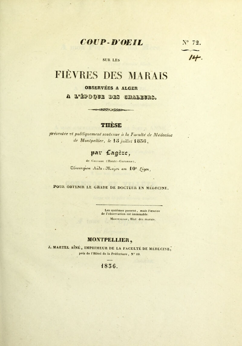 COU P-D’OEIL SUR LES FIÈVRES DES MARAIS OBSERVÉES A ALGER a i'&pdqiks ldjss œüimrsisi&s* — THÈSE présentée st publiquement soutenue à la Fat uité de Médecine de Montpellier, le Id juillet 1R5G, pav de (àrlnadk (Haute-Garonne), GCu*yu*<ju}i* - OILajov au. 10e ,(eW; POUR OBTENIR LE GRADE DE DOCTEUR EM MÉDECINE. Les systèmes passent, mais l'œuvre de Inobservation est immuable Moktfalcon , Kist des marais. MONTPELLIER, J. MARTEL AÎNÉ, IMPRIMEUR DE LA FACULTÉ DE MEDECINE,' près de l'Hôtel de la Préfecture, N° 10. 1836.