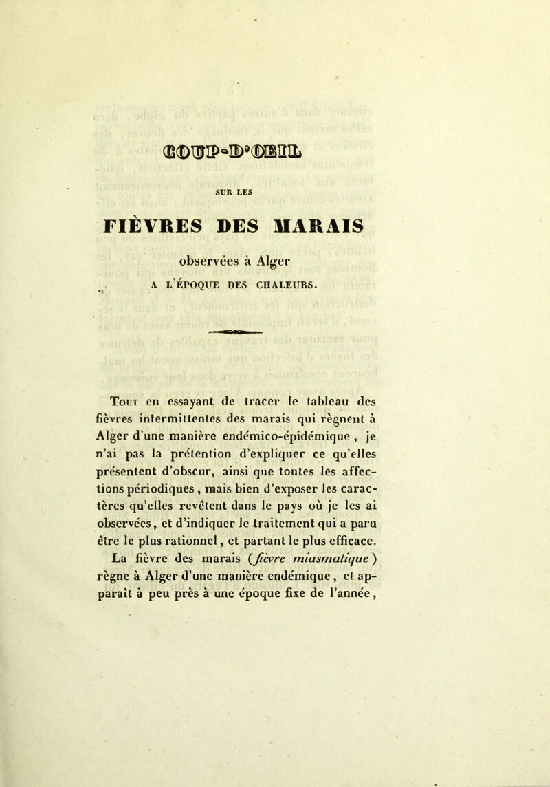 <EdI> WIP =*IE>®(©ISIIIL SUR LES FIÈVRES DES MARAIS observées à Alger a l’époque des chaleurs. Tout en essayant de tracer le tableau des fièvres intermittentes des marais qui régnent à Alger d’une manière ende'mico-épidémique , je n’ai pas la prétention d’expliquer ce qu’elles présentent d’obscur, ainsi que toutes les affec- tions périodiques , mais bien d’exposer les carac- tères qu’elles revêtent dans le pays où je les ai observées, et d’indiquer le traitement qui a paru être le plus rationnel, et partant le plus efficace. La fièvre des marais (fièvre miasmatique ) règne à Alger d’une manière endémique, et ap- paraît à peu près à une époque fixe de l’année,