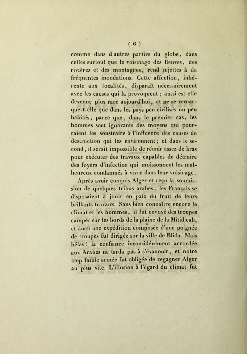 comme dans d’autres parties du globe, dans celles surtout que le voisinage des fleuves, des rivières et des montagnes, rend sujettes à de frequentes inondations. Cette affection, inhé- rente aux localités, disparaît nécessairement avec les causes qui la provoquent ; aussi est-elle devenue plus rare aujourd’hui, et ne se remar- que-t-elle que dans les pays peu civilisés ou peu habités, parce que, dans le premier cas, les hommes sont ignorants des moyens qui pour- raient les soustraire à l’influence des causes de destruction qui les environnent; et dans le se- cond , il serait impossible de réunir assez de bras pour exécuter des travaux capables de détruire des foyers d’infection qui moissonnent les mal- heureux condamnés à vivre dans leur voisinage. Après avoir conquis Alger et reçu la soumis- sion de quelques tribus arabes, les Français se disposaient à jouir en paix du fruit de leurs brillants travaux. Sans bien connaître encore le climat et les hommes, il fut envoyé des troupes camper sur les bords de la plaine de la Mitidjeah, et aussi une expédition composée d’une poignée de troupes fut dirigée sur la ville de Blida. Mais hélas! la confiance inconsidérément accordée aux Arabes ne larda pas à s’évanouir, et notre trop faible armée fut obligée de regagner Alger au plus vite. L’illusion à l’égard du climat fut