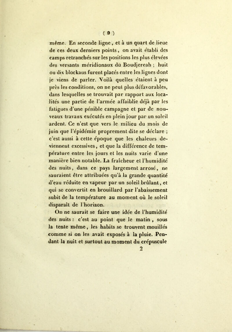 même. En seconde ligne , et à un quart de lieue de ces deux derniers points, on avait établi des camps retranchés sur les positions les plus élevées des versants méridionaux du Boudjereah ; huit ou dix blockaus furent placés entre les lignes dont je viens de parler. Voilà quelles étaient à peu près les conditions, on ne peut plus défavorables, dans lesquelles se trouvait par rapport aux loca- lités une partie de l’armée affaiblie déjà par les fatigues d'une pénible campagne et par de nou- veaux travaux exécutés en plein jour par un soleil ardent. Ce n’est que vers le milieu du mois de juin que l’épidémie proprement dite se déclare ; c’est aussi à celte époque que les chaleurs de- viennent excessives, et que la différence de tem- pérature entre les jours et les nuits varie d’une manière bien notable. La fraîcheur et l’humidité des nuits, dans ce pays largement arrosé, ne sauraient être attribuées qu’à la grande quantité d’eau réduite en vapeur par un soleil brûlant, et qui se convertit en brouillard par l’abaissement subit de la température au moment où le soleil disparaît de l’horizon. On ne saurait se faire une idée de l’humidité des nuits : c’est au point que le malin , sous la tente même, les habits se trouvent mouillés comme si on les avait exposés à la pluie. Pen- dant la nuit et surtout au moment du crépuscule