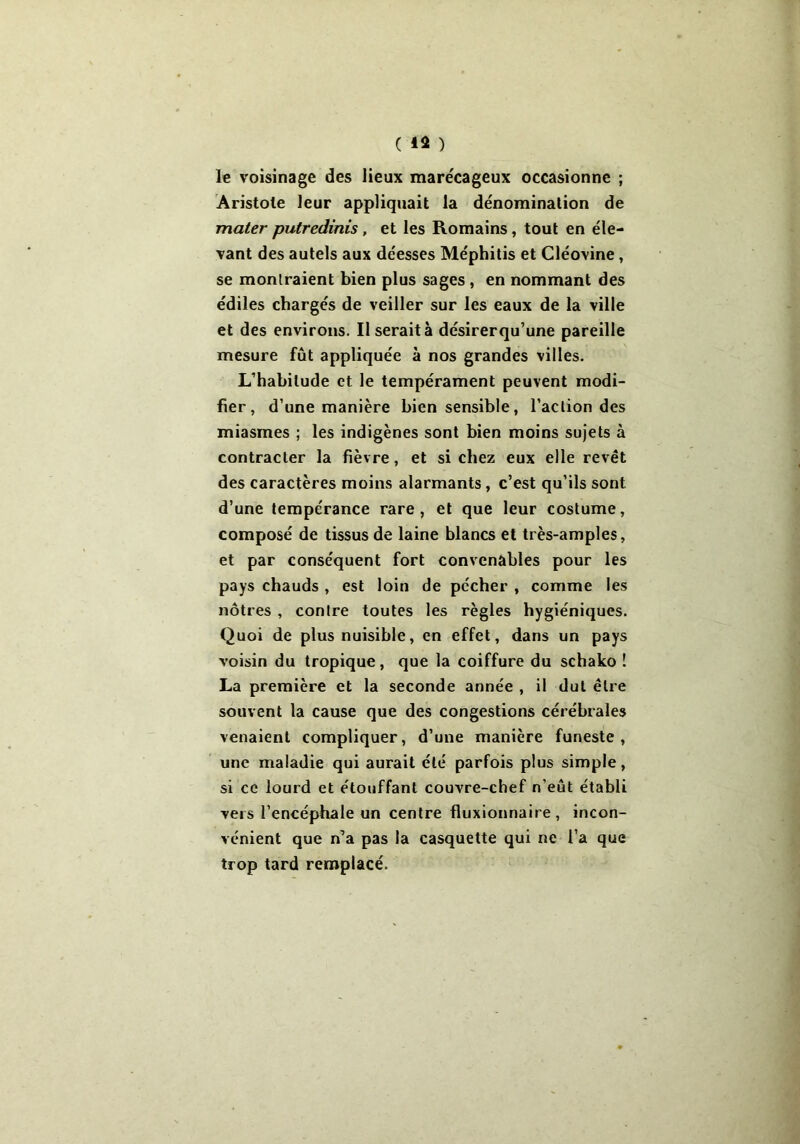 ( *3 ) le voisinage des lieux marécageux occasionne ; Aristote leur appliquait la dénomination de mater putredinis, et les Romains, tout en éle- vant des autels aux déesses Méphitis et Cléovine, se montraient bien plus sages , en nommant des édiles chargés de veiller sur les eaux de la ville et des environs. Il serait à désirerqu’une pareille mesure fût appliquée à nos grandes villes. L’habitude et le tempérament peuvent modi- fier, d’une manière bien sensible, l’action des miasmes ; les indigènes sont bien moins sujets à contracter la fièvre, et si chez eux elle revêt des caractères moins alarmants, c’est qu’ils sont d’une tempérance rare, et que leur costume, composé de tissus de laine blancs et très-amples, et par conséquent fort convenables pour les pays chauds , est loin de pécher , comme les nôtres , contre toutes les règles hygiéniques. Quoi de plus nuisible, en effet, dans un pays voisin du tropique, que la coiffure du schako ! La première et la seconde année , il dut être souvent la cause que des congestions cérébrales venaient compliquer, d’une manière funeste, une maladie qui aurait été parfois plus simple, si ce lourd et étouffant couvre-chef n'eût établi vers l’encéphale un centre fluxionnaire, incon- vénient que n’a pas la casquette qui ne l’a que trop tard remplacé.