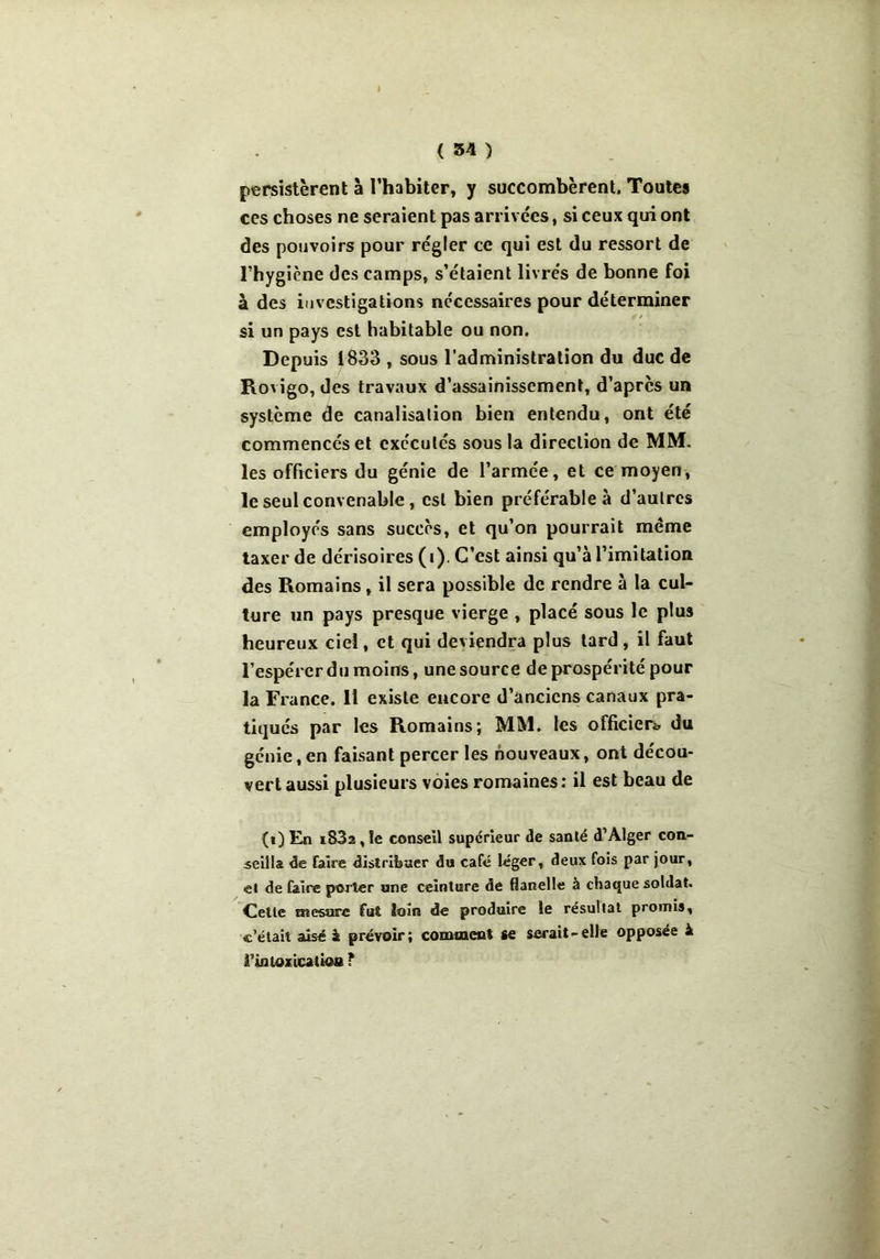 persistèrent à l’habiter, y succombèrent. Toutes ces choses ne seraient pas arrivées, si ceux qui ont des pouvoirs pour régler ce qui est du ressort de l’hygiène des camps, s’étaient livrés de bonne foi à des investigations necessaires pour déterminer si un pays est habitable ou non. Depuis 1833 , sous l’administration du duc de Rovigo, des travaux d’assainissement, d’après un système de canalisation bien entendu, ont été commencés et exécutés sous la direction de MM. les officiers du génie de l’armée, et ce moyen, le seul convenable, est bien préférable à d’autres employés sans succès, et qu’on pourrait même taxer de dérisoires (i). C’est ainsi qu’à l’imitation des Romains, il sera possible de rendre à la cul- ture un pays presque vierge , placé sous le plus heureux ciel, et qui deviendra plus tard, il faut l’espérer du moins, une source de prospérité pour la France. 11 existe encore d’anciens canaux pra- tiqués par les Romains; MM. les officier* du génie, en faisant percer les nouveaux, ont décou- vert aussi plusieurs voies romaines: il est beau de (i) En i83a , le conseil supérieur de santé d’Alger con- seilla de faire distribuer du café léger, deux fois par jour, et de faire porter une ceinture de flanelle à chaque soldat. Celle mesure fut loin de produire le résultat promis, c’était aisé à prévoir; comment <e serait-elle opposée & Fin lo ricana» F